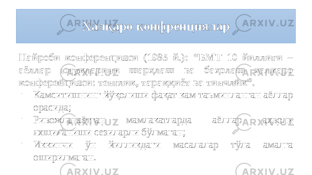 Халқаро конфренциялар Найроби конференцияси (1985 й.): “БМТ 10 йиллиги – аёллар ютуқларини шарҳлаш ва баҳолаш халқаро конференцияси: тенглик, тараққиёт ва тинчлик”. - Камситишнинг йўқолиши фақат кам таъминланган аёллар орасида; - Ривожланаётган мамлакатларда аёллар аҳволи яхшиланиши сезиларли бўлмаган; - Иккинчи ўн йилликдаги масалалар тўла амалга оширилмаган. 