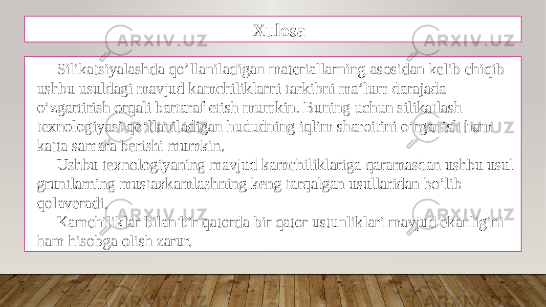 Xulosa Silikatsiyalashda qo’llaniladigan materiallarning asosidan kelib chiqib ushbu usuldagi mavjud kamchiliklarni tarkibni ma’lum darajada o’zgartirish orqali bartaraf etish mumkin. Buning uchun silikatlash texnologiyasi qo’llaniladigan hududning iqlim sharoitini o’rganish ham katta samara berishi mumkin. Ushbu texnologiyaning mavjud kamchiliklariga qaramasdan ushbu usul gruntlarning mustaxkamlashning keng tarqalgan usullaridan bo’lib qolaveradi. Kamchiliklar bilan bir qatorda bir qator ustunliklari mavjud ekanligini ham hisobga olish zarur. 