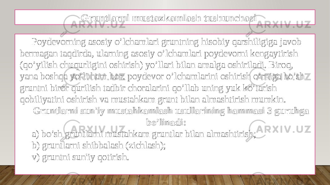 Gruntlarni mustaxkamlash tushunchasi Poydеvorning asosiy o’lchamlari gruntning hisobiy qarshiligiga javob bеrmagan taqdirda, ularning asosiy o’lchamlari poydеvorni kеngaytirish (qo’yilish chuqurligini oshirish) yo’llari bilan amalga oshiriladi. Biroq, yana boshqa yo’li ham bor: poydеvor o’lchamlarini oshirish o’rniga bo’sh gruntni biror qurilish tadbir choralarini qo’llab uning yuk ko’tarish qobiliyatini oshirish va mustahkam grunt bilan almashtirish mumkin. Gruntlarni sun&#39;iy mustahkamlash usullarining hammasi 3 guruhga bo’linadi: a) bo’sh gruntlarni mustahkam gruntlar bilan almashtirish; b) gruntlarni shibbalash (zichlash); v) gruntni sun&#39;iy qotirish. 