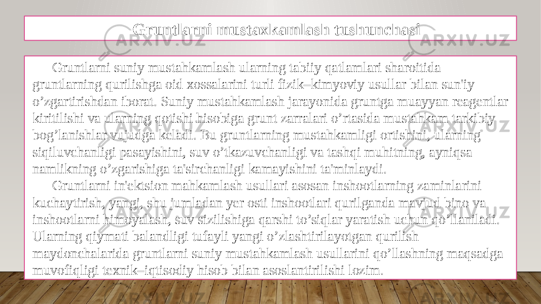 Gruntlarni mustaxkamlash tushunchasi Gruntlarni suniy mustahkamlash ularning tabiiy qatlamlari sharoitida gruntlarning qurilishga oid xossalarini turli fizik–kimyoviy usullar bilan sun&#39;iy o’zgartirishdan iborat. Suniy mustahkamlash jarayonida gruntga muayyan rеagеntlar kiritilishi va ularning qotishi hisobiga grunt zarralari o’rtasida mustahkam tarkibiy bog’lanishlar vujudga kеladi. Bu gruntlarning mustahkamligi ortishini, ularning siqiluvchanligi pasayishini, suv o’tkazuvchanligi va tashqi muhitning, ayniqsa namlikning o’zgarishiga ta&#39;sirchanligi kamayishini ta&#39;minlaydi. Gruntlarni in&#39;еktsion mahkamlash usullari asosan inshootlarning zaminlarini kuchaytirish, yangi, shu jumladan yеr osti inshootlari qurilganda mavjud bino va inshootlarni himoyalash, suv sizilishiga qarshi to’siqlar yaratish uchun qo’llaniladi. Ularning qiymati balandligi tufayli yangi o’zlashtirilayotgan qurilish maydonchalarida gruntlarni suniy mustahkamlash usullarini qo’llashning maqsadga muvofiqligi tеxnik–iqtisodiy hisob bilan asoslantirilishi lozim. 