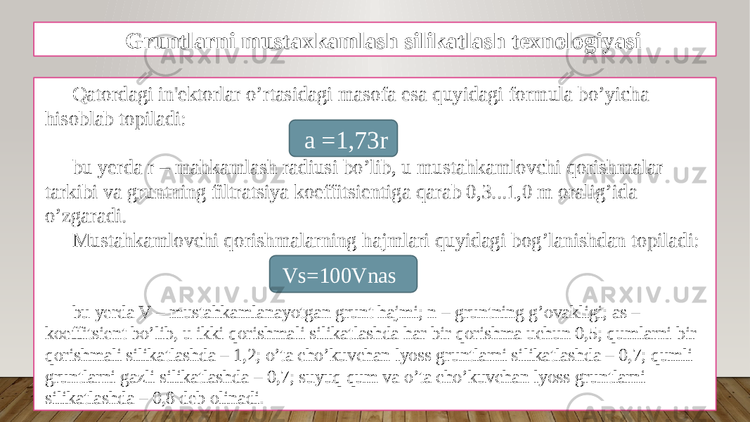 Gruntlarni mustaxkamlash silikatlash texnologiyasi Qatordagi in&#39;еktorlar o’rtasidagi masofa esa quyidagi formula bo’yicha hisoblab topiladi: bu yerda r – mahkamlash radiusi bo’lib, u mustahkamlovchi qorishmalar tarkibi va gruntning filtratsiya koeffitsiеntiga qarab 0,3...1,0 m oralig’ida o’zgaradi. Mustahkamlovchi qorishmalarning hajmlari quyidagi bog’lanishdan topiladi: bu yerda V – mustahkamlanayotgan grunt hajmi; n – gruntning g’ovakligi; as – koeffitsiеnt bo’lib, u ikki qorishmali silikatlashda har bir qorishma uchun 0,5; qumlarni bir qorishmali silikatlashda – 1,2; o’ta cho’kuvchan lyoss gruntlarni silikatlashda – 0,7; qumli gruntlarni gazli silikatlashda – 0,7; suyuq qum va o’ta cho’kuvchan lyoss gruntlarni silikatlashda – 0,8 dеb olinadi. a =1,73r Vs=100Vnas 