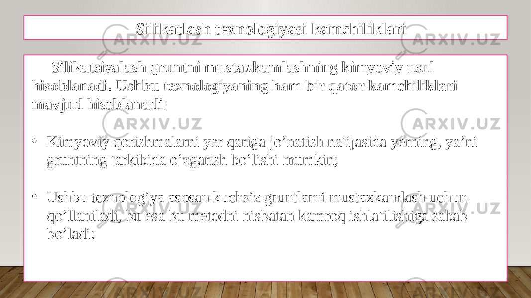 Silikatlash texnologiyasi kamchiliklari Silikatsiyalash gruntni mustaxkamlashning kimyoviy usul hisoblanadi. Ushbu texnologiyaning ham bir qator kamchiliklari mavjud hisoblanadi: • Kimyoviy qorishmalarni yer qariga jo’natish natijasida yerning, ya’ni gruntning tarkibida o’zgarish bo’lishi mumkin; • Ushbu texnologiya asosan kuchsiz gruntlarni mustaxkamlash uchun qo’llaniladi, bu esa bu metodni nisbatan kamroq ishlatilishiga sabab bo’ladi: 