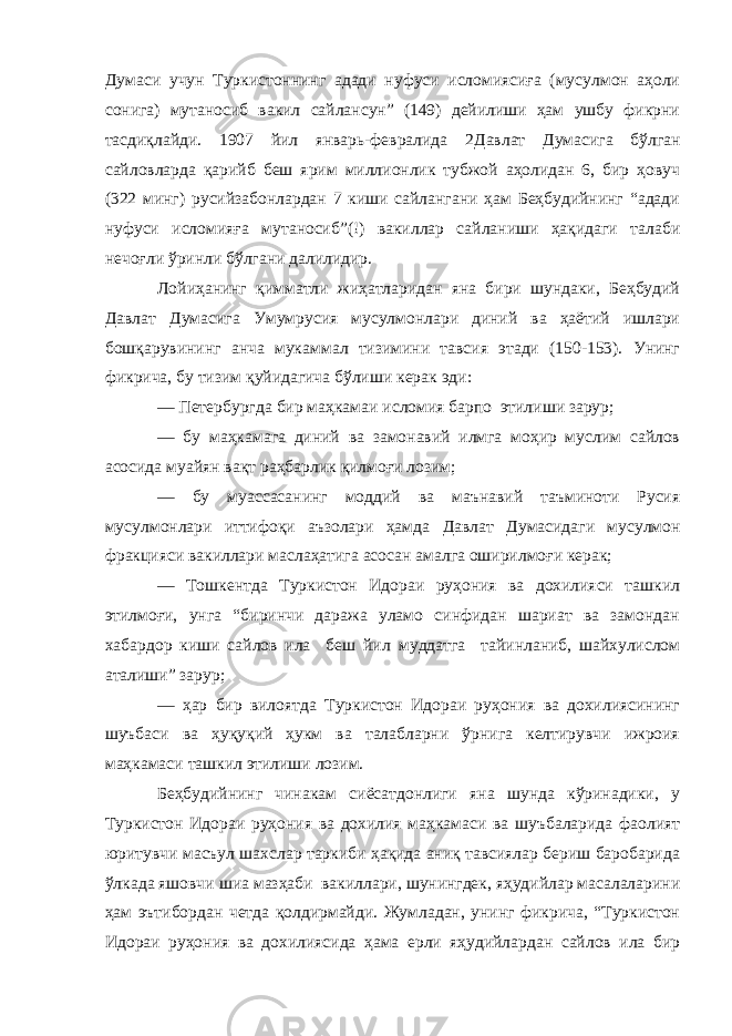 Думаси учун Туркистоннинг адади нуфуси исломиясиға (мусулмон аҳоли сонига) мутаносиб вакил сайлансун” (149) дейилиши ҳам ушбу фикрни тасдиқлайди. 1907 йил январь-февралида 2 Давлат Думасига бўлган сайловларда қарийб беш ярим миллионлик тубжой аҳолидан 6, бир ҳовуч (322 минг) русийзабонлардан 7 киши сайлангани ҳам Беҳбудийнинг “адади нуфуси исломияға мутаносиб”(!) вакиллар сайланиши ҳақидаги талаби нечоғли ўринли бўлган и далилидир. Лойиҳанинг қимматли жиҳатларидан яна бири шундаки, Беҳбудий Давлат Д умасига Умумрусия мусулмонлари диний ва ҳаётий ишлари бошқарувининг анча мукаммал тизимини тавсия этади (150-153). Унинг фикрича, бу тизим қуйидагича бўлиши керак эди : — Петербургда бир маҳкамаи исломия барпо этилиши зарур; — бу маҳкамага диний ва замонавий илмга моҳир муслим сайлов асосида муайян вақт раҳбарлик қил моғи лозим; — бу муассасанинг моддий ва маънавий таъминоти Русия мусулмонлари иттифоқи аъзолари ҳамда Д авлат Думасидаги мусулмон фракцияси вакиллари маслаҳатига асосан амалга оширилмоғи керак; — Тошкентда Туркистон Идораи руҳония ва дохилияси ташкил этилмоғи, унга “биринчи даража уламо синфидан шариат ва замондан хабардор киши сайлов ила беш йил муддатга тайинланиб, шайхулислом аталиши” зарур; — ҳар бир вилоятда Туркистон Идораи руҳония ва дохилиясининг шуъбаси ва ҳуқуқий ҳукм ва талабларни ўрнига келтирувчи ижроия маҳкамаси ташкил этилиши лозим. Беҳбудийнинг чинакам сиёсатдонлиги яна шунда кўринадики, у Туркистон Идораи руҳония ва дохилия маҳкамаси ва шуъбаларида фаолият юритувчи масъул шахслар таркиби ҳақида аниқ тавсиялар бериш баробарида ўлкада яшовчи шиа мазҳаби вакиллари, шунингдек, яҳудийлар масалаларини ҳам эътибордан четда қолдирмайди. Жумладан, унинг фикрича, “Туркистон Идораи руҳония ва дохилиясида ҳама ерли яҳудийлардан сайлов ила бир 