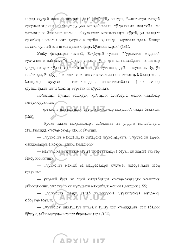 нафар яҳудий олими иштирок эдар” (150). Шунингдек, “...шиъатул мазҳаб мусулмонларини(нг) фақат русуми мазҳабиялари тўғрисинда оид тейишли фатволарни Закавказ шиъа шайхулислом мажлисиндан сўраб, ул қарорға мувофиқ шиъалар ила русуми мазҳабия ҳақинда муомала эдар. Бошқа важҳға сунний ила шиъа орасиға фарқ бўлмаса керак” (151). Ушбу фикрларга таяниб, Беҳбудий тузган “Туркистон маданий мухторияти лойиҳаси”да ўлкада яшовчи ўзга дин ва мазҳабдаги кишилар ҳуқуқини ҳам тўл иқ кафолатлаш назарда тутилган, дейиш мумкин. Бу, ўз навбатида, Беҳбудий миллат ва миллият масалаларини мезон деб билар экан, бошқалар ҳуқуқини камситишдан, азаматталаблик ( шовинистик ) қарашлардан анча баланд турганини кўрсатади. Лойиҳада, бундан ташқари, қуйидаги эътиборга молик талаблар илгари сурил ган: — қозихона доирасидаги барча ҳужжатлар маҳаллий тилда ёзилиши (153); — Русия адлия маҳкамалари сайловига ва ундаги мансабларга сайланмоққа мусулмонлар ҳақли бўлиши; — Туркистон маишатидан хабарсиз юристларнинг Туркистон адлия маҳкамаларига ҳоким тайинланмаслиги; — мавжуд қаттиқ низомлар ва чиновникларга берилган ҳадсиз ихтиёр бекор қилиниши; — Туркистон мактаб ва мадрасалари ҳукумат назоратидан озод этилиши; — умумий ўрта ва олий мактабларга мусулмонлардан комиссия тайинланиши, рус ҳарфини мусулмон мактабига жорий этмаслик (155); — Туркистон халқи талаб қилмагунча Туркистонга муҳожир юборилмаслиги; — Туркистон шаҳарлари ичидаги ерлар хоҳ муваққатан, хоҳ абадий бўлсун, ғайримусулмонларга берилмаслиги (156). 