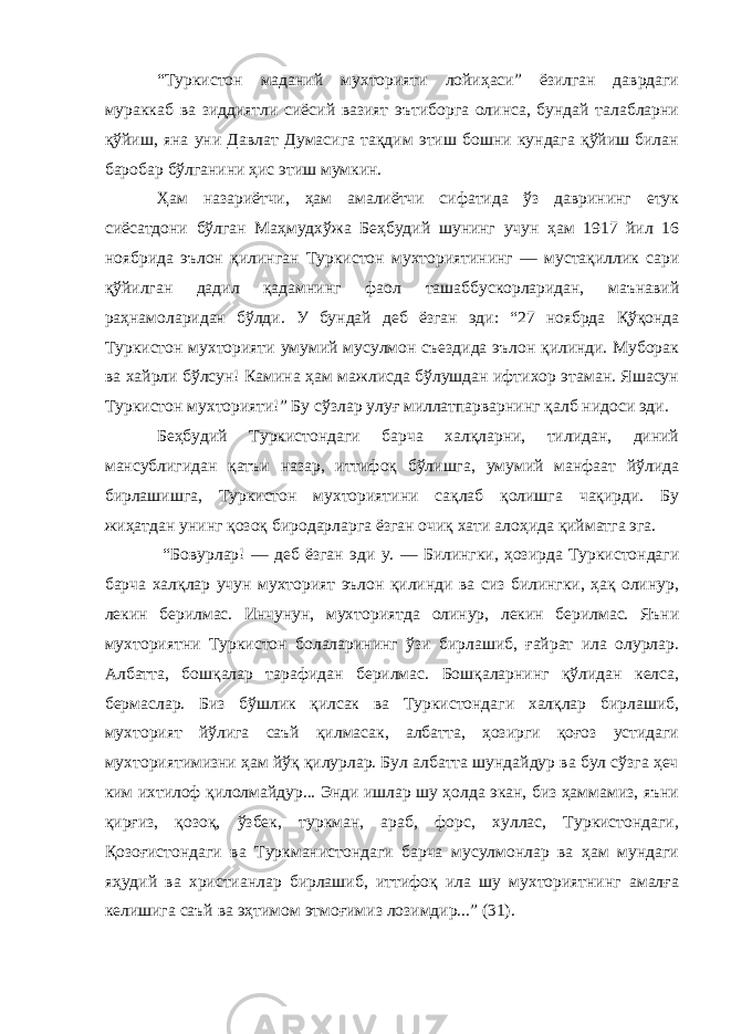 “Туркистон маданий мухторияти лойиҳаси” ёзилган даврдаги мураккаб ва зиддиятли сиёсий вазият эътиборга олинса, бундай талабларни қўйиш, яна уни Давлат Думасига тақдим этиш бошни кундага қўйиш билан баробар бўлганини ҳис этиш мумкин. Ҳ ам назариётчи, ҳам амалиётчи сифатида ўз даврининг етук сиёсатдони бўлган Маҳмудхўжа Беҳбудий шунинг учун ҳам 1917 йил 16 ноябрида эълон қилинган Туркистон мухториятининг — мустақиллик сари қўйилган дадил қадамнинг фаол ташаббускорларидан, маънавий раҳнамоларидан бўлди. У бундай деб ёзган эди: “27 ноябрда Қ ўқонда Туркистон мухторияти умумий мусулмон съездида эълон қилинди. Муборак ва хайрли бўлсун! Камина ҳам мажлисда бўлушдан ифтихор этаман. Яшасун Туркистон мухторияти!” Бу сўзлар улуғ миллатпарварнинг қалб нидоси эди. Беҳбудий Туркистондаги барча халқларни, тилидан, диний мансублигидан қатъи назар, иттифоқ бўлишга, умумий манфаат йўлида бирлашишга, Туркистон мухториятини сақлаб қолишга чақирди. Бу жиҳатдан унинг қозоқ биродарларга ёзган очиқ хати алоҳида қийматга эга. “Бовурлар! — деб ёзган эди у. — Билингки, ҳозирда Туркистондаги барча халқлар учун мухторият эълон қилинди ва сиз билингки, ҳақ олинур, лекин берилмас. Инчунун, мухторият да олинур, лекин берилмас. Яъни мухториятни Туркистон болаларининг ўзи бирлашиб, ғайрат ила олурлар. Албатта, бошқалар тарафидан берилмас. Бошқаларнинг қўлидан келса, бермаслар. Биз бўшлик қилсак ва Туркистондаги халқлар бирлашиб, мухторият йўлига саъй қилмасак, албатта, ҳозирги қоғоз устидаги мухториятимизни ҳам йўқ қилурлар. Бул албатта шундайдур ва бул сўзга ҳеч ким ихтилоф қилолмайдур... Энди ишлар шу ҳолда экан, биз ҳаммамиз, яъни қирғиз, қозоқ, ўзбек, туркман, араб, форс, хуллас, Туркистондаги, Қ озоғистондаги ва Туркманистондаги барча мусулмонлар ва ҳам мундаги яҳудий ва христианлар бирлашиб, иттифоқ ила шу мухториятнинг амалға келишига саъй ва эҳтимом этмоғимиз лозимдир...” (31). 