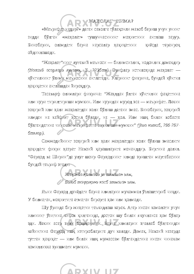 ЖАҲОЛАТ НИМА? «Маърифат надир?» деган саволга тўлақонли жавоб бериш учун унинг зидди бўлган «жаҳолат» тушунчасининг моҳиятини англаш зарур. Бинобарин, оламдаги барча нарсалар ҳақиқатини қиёсда теранроқ ойдинлашади. “Жаҳолат”нинг луғавий маъноси — билимсизлик, нодонлик демакдир (Навоий асарлари луғати,. Т., 223 бет). Орифлар истилоҳида жаҳолат — кўнгилнинг ўлими маъносини англатади. Уларнинг фикрича, бундай кўнгил ҳақиқатни англашдан йироқдир. Тасаввуф олимлари фикрича: “Жаҳлдан ўлган кўнгилни фақатгина илм нури тирилтириши мумкин. Илм нуридан мурод эса — маърифат. Лекин зоҳирий илм ҳали жаҳолатдан холи бўлиш дегани эмас. Бинобарин, зоҳирий илмдан на кайфият ҳосил бўлади, на — ҳол. Илм ишқ билан вобаста бўлгандагина чинакам маърифатга эврилиши мумкин” (ўша китоб, 296-297- бетлар). Сажжодийнинг зоҳирий илм ҳали жаҳолатдан холи бўлиш эмаслиги ҳақидаги фикри ҳазрат Навоий қарашларига монанддир. Биргина далил. “Фарҳод ва Ширин”да улуғ шоир Фарҳоднинг илмда эришган мартабасини бундай таъриф этади: Жаҳонда қолмади ул етмаган илм, Билиб таҳқиқини касб этмаган илм. Яъни Фарҳод дунёдаги барча илмларни мукаммал ўзлаштириб чиқди. У билмаган, моҳиятига етмаган бирорта ҳам илм қолмади. Шу ўринда бир жиҳатни таъкидлаш керак. Агар инсон камолоти учун илмнинг ўзигина кифоя қилганида, достон шу билан якунланса ҳам бўлар эди. Лекин асар энди бошланяпти. Барча илмларни эгаллаб бўлганидан кейингина Фарҳод ишқ изтиробларига дуч келади. Демак, Навоий назарда тутган ҳақиқат — илм билан ишқ мужассам бўлгандагина инсон чинакам комилликка эришмоғи мумкин. 