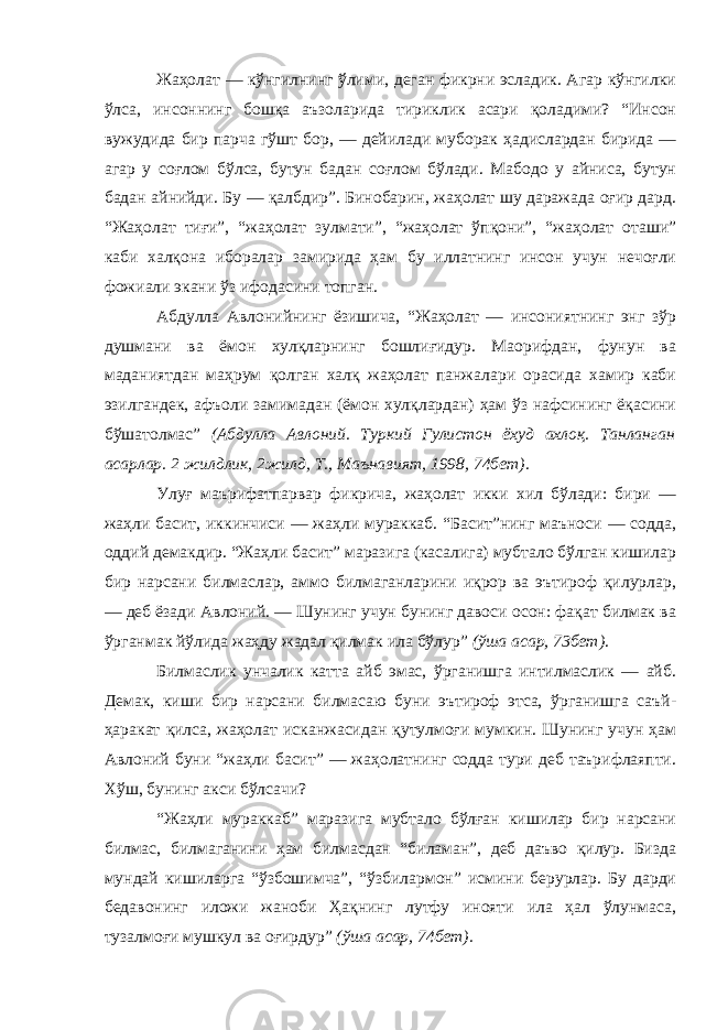 Жаҳолат — кўнгилнинг ўлими, деган фикрни эсладик. Агар кўнгилки ўлса, инсоннинг бошқа аъзоларида тириклик асари қоладими? “Инсон вужудида бир парча гўшт бор, — дейилади муборак ҳадислардан бирида — агар у соғлом бўлса, бутун бадан соғлом бўлади. Мабодо у айниса, бутун бадан айнийди. Бу — қалбдир”. Бинобарин, жаҳолат шу даражада оғир дард. “Жаҳолат тиғи”, “жаҳолат зулмати”, “жаҳолат ўпқони”, “жаҳолат оташи” каби халқона иборалар замирида ҳам бу иллатнинг инсон учун нечоғли фожиали экани ўз ифодасини топган. Абдулла Авлонийнинг ёзишича, “Жаҳолат — инсониятнинг энг зўр душмани ва ёмон хулқларнинг бошлиғидур. Маорифдан, фунун ва маданиятдан маҳрум қолган халқ жаҳолат панжалари орасида хамир каби эзилгандек, афъоли замимадан (ёмон хулқлардан) ҳам ўз нафсининг ёқасини бўшатолмас” (Абдулла Авлоний. Туркий Гулистон ёхуд ахлоқ. Танланган асарлар. 2 жилдлик, 2 жилд, Т., Маънавият, 1998, 74 бет) . Улуғ маърифатпарвар фикрича, жаҳолат икки хил бўлади: бири — жаҳли басит, иккинчиси — жаҳли мураккаб. “Басит”нинг маъноси — содда, оддий демакдир. “Жаҳли басит” маразига (касалига) мубтало бўлган кишилар бир нарсани билмаслар, аммо билмаганларини иқрор ва эътироф қилурлар, — деб ёзади Авлоний. — Шунинг учун бунинг давоси осон: фақат билмак ва ўрганмак йўлида жаҳду жадал қилмак ила бўлур” (ўша асар, 73 бет) . Билмаслик унчалик катта айб эмас, ўрганишга интилмаслик — айб. Демак, киши бир нарсани билмасаю буни эътироф этса, ўрганишга саъй - ҳаракат қилса, жаҳолат исканжасидан қутулмоғи мумкин. Шунинг учун ҳам Авлоний буни “жаҳли басит” — жаҳолатнинг содда тури деб таърифлаяпти. Хўш, бунинг акси бўлса чи? “Жаҳли мураккаб” маразига мубтало бўлған кишилар бир нарсани билмас, билмаганини ҳам билмасдан “биламан”, деб даъво қилур. Бизда мундай кишиларга “ўзбошимча”, “ўзбилармон” исмини берурлар. Бу дарди бедавонинг иложи жаноби Ҳақнинг лутфу инояти ила ҳал ўлунмаса, тузалмоғи мушкул ва оғирдур” (ўша асар, 74 бет). 