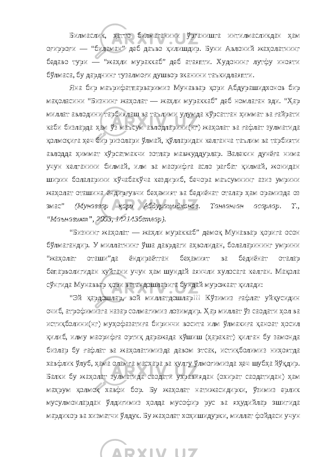 Билмаслик, ҳатто билмаганини ўрганишга интилмасликдан ҳам оғирроғи — “биламан” деб даъво қилишдир. Буни Авлоний жаҳолатнинг бедаво тури — “жаҳли мураккаб” деб атаяпти. Худонинг лутфу инояти бўлмаса, бу дарднинг тузалмоғи душвор эканини таъкидлаяпти. Яна бир маърифатпарваримиз Мунаввар қори Абдурашидхонов бир мақоласини “Бизнинг жаҳолат — жаҳли мураккаб” деб номлаган эди. “Ҳар миллат авлодини тарбиялаш ва таълими улумда кўрсатган ҳиммат ва ғайрати каби бизларда ҳам ўз маъсум авлодларини(нг) жаҳолат ва ғафлат зулматида қолмоқиға ҳеч бир ризолари ўлмай, қўлларидан келганча таълим ва тарбияти авлодда ҳиммат кўрсатмакчи зотлар мавжуддурлар. Валекин дунёға нима учун келганини билмай, илм ва маорифға асло рағбат қилмай, жонидан ширин болаларини кўчаба кўча кездириб, бечора маъсумнинг азиз умрини жаҳолат оташина ёндирғувчи беҳамият ва бедиёнат оталар ҳам орамизда оз эмас” (Мунаввар қори Абдурашидхонов. Танланган асарлар. Т., “Маънавият”, 2003, 142 143 бетлар) . “Бизнинг жаҳолат — жаҳли мураккаб” демоқ Мунаввар қорига осон бўлмагандир. У миллатнинг ўша даврдаги аҳволидан, болаларининг умрини “жаҳолат оташи”да ёндираётган беҳамият ва бедиёнат оталар бепарволигидан куйгани учун ҳам шундай аянчли хулосага келган. Мақола сўнгида Мунаввар қори ватандошларига бундай мурожаат қилади: “Эй қардошлар, вой миллатдошлар!!! Кўзимиз ғафлат уйқусидин очиб, атрофимизга назар солмагимиз лозимдир. Ҳар миллат ўз саодати ҳол ва истиқболини(нг) муҳофазатиға биринчи восита илм ўлмакиға қаноат ҳосил қилиб, илму маорифға ортиқ даражада кўшиш (ҳаракат) қилган бу замонда бизлар бу ғафлат ва жаҳолатимизда давом этсак, истиқболимиз ниҳоятда хавфлик ўлуб, ҳама оламға масхара ва кулгу ўлмоғимизда ҳеч шубҳа йўқдир. Балки бу жаҳолат зулматида саодати ухравиядан (охират саодатидан) ҳам маҳрум қолмоқ хавфи бор. Бу жаҳолат натижасидирки, ўзимиз ерлик мусулмонлардан ўлдиғимиз ҳолда мусофир рус ва яҳудийлар эшигида мардикор ва хизматчи ўлдук. Бу жаҳолат хоҳишидурки, миллат фойдаси учун 