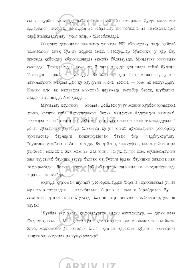 жонин қурбон қилмоққа лойиқ арслон каби йигитларимиз бутун миллатни ёдларидин чиқориб, истеъдод ва ғайратларини чойхона ва пивохоналарға сарф этмакдадурлар” (ўша асар, 145 146 бетлар). Жаҳолат деганлари қачондир тарихда бўй кўрсатгану энди қайтиб келмаслиги аниқ бўлган ҳодиса эмас. Таассуфлар бўлсинки, у ҳар бир замонда қайсидир кўринишларда намоён бўлаверади. Миллатни ич ичидан емиради. Тараққиётдан неча юз йиллар орқада қолишига сабаб бўлади. Таназзул гирдобига тортади. Бинобарин, ҳар бир миллатни, унинг вакилларини жаҳолатдан қутқаргувчи ягона восита — илм ва маорифдир. Кимки илм ва маорифга муносиб даражада эътибор берса, шубҳасиз, саодатга эришади. Акс ҳолда... Мунаввар қорининг “...миллат фойдаси учун жонин қурбон қилмоққа лойиқ арслон каби йигитларимиз бутун миллатни ёдларидин чиқориб, истеъдод ва ғайратларини чойхона ва пивохоналарға сарф этмакдадурлар” деган сўзларини ўқиганда беихтиёр бугун китоб дўконларини ресторану кўнгилочар барларга айлантираётган баъзи бир “тадбиркор”лар, “пултопармон”лар хаёлга келади. Бундайлар, таассуфки, миллат болалари ўқиётган мактабга ёки жамият ҳаётининг ютуқларини ҳам, муаммоларини ҳам кўрсатиб бериши зарур бўлган матбуотга ёрдам беришни хаёлига ҳам келтирмайди. Лекин сохта обрў йўлида миллионларни сарфлаётганида заррача ачинмайди... Яқинда қурилган шундай ресторанлардан бирига тарихимизда ўтган мунаввар зотлардан — авлиёлардан бирининг номини берибдилар. Бу — жаҳолатга далил ахтариб узоққа бориш шарт эмаслиги исботидир, уялиш керак! “Дунёда энг ҳазар қилинадурғон иллат жаҳолатдур, — деган экан Суқрот ҳаким. — Мен ҳатто кўрга ҳам жоҳилга ачинганимдек ачинмайман. Зеро, жоҳилнинг ўз ихтиёри билан қилган ҳаракати кўрнинг ихтиёрсиз қилган ҳаракатидан-да хунукроқдир”. 