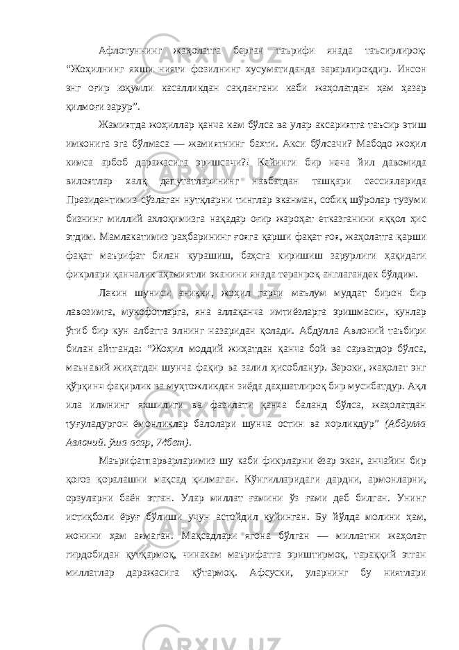 Афлотуннинг жаҳолатга берган таърифи янада таъсирлироқ: “Жоҳилнинг яхши нияти фозилнинг хусуматидан да зарарлироқдир. Инсон энг оғир юқумли касалликдан сақлангани каби жаҳолатдан ҳам ҳазар қилмоғи зарур”. Жамиятда жоҳиллар қанча кам бўлса ва улар аксариятга таъсир этиш имконига эга бўлмаса — жамиятнинг бахти. Акси бўлсачи? Мабодо жоҳил кимса арбоб даражасига эришса чи?! Кейинги бир неча йил давомида вилоятлар халқ депутатларининг навбатдан ташқари сессияларида Президентимиз сўзлаган нутқларни тинглар эканман, собиқ шўролар тузуми бизнинг миллий ахлоқимизга нақадар оғир жароҳат етказганини яққол ҳис этдим. Мамлакатимиз раҳбарининг ғояга қарши фақат ғоя, жаҳолатга қарши фақат маърифат билан курашиш, баҳсга киришиш зарурлиги ҳақидаги фикрлари қанчалик аҳамиятли эканини янада теранроқ англагандек бўлдим. Лекин шуниси аниқки, жоҳил гарчи маълум муддат бирон бир лавозимга, мукофотларга, яна аллақанча имтиёзларга эришмасин, кунлар ўтиб бир кун албатта элнинг назаридан қолади. Абдулла Авлоний таъбири билан айтганда: “Жоҳил моддий жиҳатдан қанча бой ва сарватдор бўлса, маънавий жиҳатдан шунча фақир ва залил ҳисобланур. Зероки, жаҳолат энг қўрқинч фақирлик ва муҳтожликдан зиёда даҳшатлироқ бир мусибатдур. Ақл ила илмнинг яхшилиги ва фазилати қанча баланд бўлса, жаҳолатдан туғуладургон ёмонликлар балолари шунча остин ва хорликдур” (Абдулла Авлоний. ўша асар, 74 бет). Маърифатпарварларимиз шу каби фикрларни ёзар экан, анчайин бир қоғоз қоралашни мақсад қилмаган. Кўнгилларидаги дардни, армонларни, орзуларни баён этган. Улар миллат ғамини ўз ғами деб билган. Унинг истиқболи ёруғ бўлиши учун астойдил куйинган. Бу йўлда молини ҳам, жонини ҳам аямаган. Мақсадлари ягона бўлган — миллатни жаҳолат гирдобидан қутқармоқ, чинакам маърифатга эриштирмоқ, тараққий этган миллатлар даражасига кўтармоқ. Афсуски, уларнинг бу ниятлари 