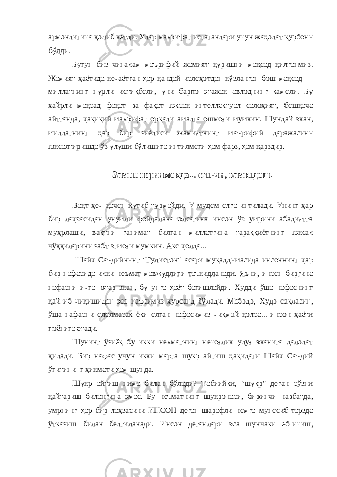 армонлигича қолиб кетди. Улар маърифат истаганлари учун жаҳолат қурбони бўлди. Бугун биз чинакам маърифий жамият қуришни мақсад қилганмиз. Жамият ҳаётида кечаётган ҳар қандай ислоҳотдан кўзланган бош мақсад — миллатнинг нурли истиқболи, уни барпо этажак авлоднинг камоли. Бу хайрли мақсад фақат ва фақат юксак интеллектуал салоҳият, бошқача айтганда, ҳақиқий маърифат орқали амалга ошмоғи мумкин. Шундай экан, миллатнинг ҳар бир зиёлиси жамиятнинг маърифий даражасини юксалтиришда ўз улуши бўлишига интилмоғи ҳам фарз, ҳам қарздир. Замон эврилмоқда... сен-чи, замондош! Вақт ҳеч қачон кутиб турмайди. У мудом олға интилади. Унинг ҳар бир лаҳзасидан унумли фойдалана олсагина инсон ўз умрини абадиятга муҳрлаши, вақтни ғанимат билган миллатгина тараққиётнинг юксак чўққиларини забт этмоғи мумкин. Акс ҳолда... Шайх Саъдийнинг &#34;Гулистон&#34; асари муқаддимасида инсоннинг ҳар бир нафасида икки неъмат мавжудлиги таъкидланади. Яъни, инсон биргина нафасни ичга ютар экан, бу унга ҳаёт бағишлайди. Худди ўша нафаснинг қайтиб чиқишидан эса нафсимиз хурсанд бўлади. Мабодо, Худо сақласин, ўша нафасни ололмасак ёки олган нафасимиз чиқмай қолса... инсон ҳаёти поёнига етади. Шунинг ўзиёқ бу икки неъматнинг нечоғлик улуғ эканига далолат қилади. Бир нафас учун икки марта шукр айтиш ҳақидаги Шайх Саъдий ўгитининг ҳикмати ҳам шунда. Шукр айтиш нима билан бўлади? Табиийки, &#34;шукр&#34; деган сўзни қайтариш билангина эмас. Бу неъматнинг шукронаси, биринчи навбатда, умрнинг ҳар бир лаҳзасини ИНСОН деган шарафли номга муносиб тарзда ўтказиш билан белгиланади. Инсон деганлари эса шунчаки еб-ичиш, 