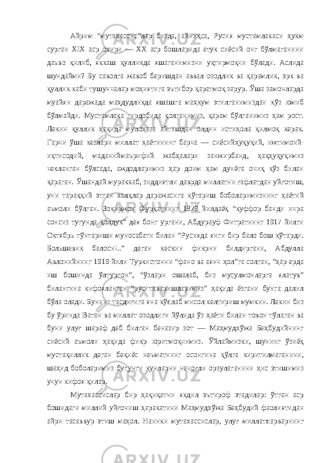 Айрим “мутахассис ” лар бизда, айниқса, Русия мустамлакаси ҳукм сурган Х I Х аср охири — ХХ аср бошларида етук сиёсий онг бўлмаганини даъво қилиб, яккаш қулликда яшаганимизни уқтирмоқчи бўлади. Аслида шундайми? Бу саволга жавоб беришдан аввал озодлик ва қарамлик, эрк ва қуллик каби тушунчалар моҳиятига эътибор қаратмоқ зарур. Ў ша замонларда муайян даражада маҳдудликда яшашга маҳкум этилганимиздан кўз юмиб бўлмайди. Мустамлака гирдобида қол ганимиз, қарам бўлганимиз ҳам рост. Лекин қуллик ҳақида мулоҳаза айтиш дан олдин истиҳола қилмоқ керак. Гарчи ўша кезлари миллат ҳаётининг барча — сиёсий ҳуқуқий, ижтимоий - иқтисодий, маданий маърифий жабҳалари занжирбанд , ҳақ ҳуқуқимиз чекланган бўлса да, аждодларимиз ҳар доим ҳам дунёга очиқ кўз билан қараган. Ў шандай мураккаб, зиддиятли даврда миллатни ғафлатдан уйғотиш, уни тараққий этган халқ лар даражасига кўтариш боболаримизнинг ҳаётий аъмоли бўлган. Зокиржон Фурқатнинг 1879 йилдаёқ “куффор банди ичра сонсиз тугунда қолдук” дея бонг ургани, Абдурауф Фитратнинг 1917 йилги О ктябрь тўнтариши муносабати билан “Русияда янги бир бало бош кўтарди. Большевик балоси!..” деган кескин фикрни билдиргани, Абдулла Авлонийнинг 1919 йили Туркистонни “фано ва аянч ҳол”га солган, “ҳар ерда иш бошинда ўлтургон”, “ўзлари ошалаб, биз мусулмонларга ялатув” билангина кифояланган “рус т а варишларимиз” ҳақида ёзгани бунга далил бўла олади. Бунинг тасдиғи га яна кўплаб мисол келтириш мумкин. Лекин биз бу ўринда Ватан ва миллат озодлиги йўлида ўз ҳаёти билан товон тўлаган ва буни улуғ шараф деб билган беназир зот — Маҳмудхўжа Беҳбудийнинг сиёсий аъмоли ҳақида фикр юритмоқчимиз. Ў йлаймизки, шунинг ўзиёқ мустақиллик деган беқиёс неъматнинг осонгина қўлга киритилмаганини, шаҳид боболаримиз бу гунги кунларни нечоғли орзулаганини ҳис этишимиз учун кифоя қилар. Мутахассислар бир ҳақиқатни якдил эътироф этадилар: ўтган аср бошидаги миллий уйғониш ҳаракатини Маҳмудхўжа Беҳбудий фаолиятидан айри тасаввур этиш маҳол. Наинки мутахассислар, улуғ миллатпарварнинг 