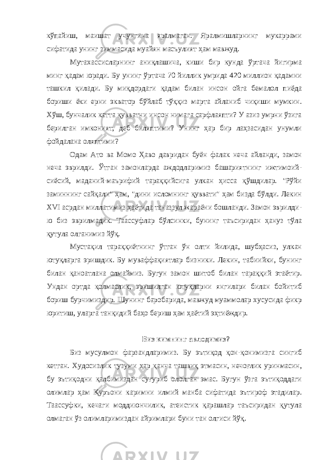 кўпайиш, маишат учунгина яралмаган. Яралмишларнинг мукаррами сифатида унинг зиммасида муайян масъулият ҳам мавжуд. Мутахассисларнинг аниқлашича, киши бир кунда ўртача йигирма минг қадам юради. Бу унинг ўртача 70 йиллик умрида 420 миллион қадамни ташкил қилади. Бу миқдордаги қадам билан инсон ойга бемалол пиёда бориши ёки ерни экватор бўйлаб тўққиз марта айланиб чиқиши мумкин. Хўш, бунчалик катта қувватни инсон нимага сарфлаяпти? У азиз умрни ўзига берилган имконият, деб биляптими? Унинг ҳар бир лаҳзасидан унумли фойдалана оляптими? Одам Ато ва Момо Ҳаво давридан буён фалак неча айланди, замон неча эврилди. Ўтган замонларда аждодларимиз башариятнинг ижтимоий- сиёсий, маданий-маърифий тараққийсига улкан ҳисса қўшдилар. &#34;Рўйи заминнинг сайқали&#34; ҳам, &#34;дини исломнинг қуввати&#34; ҳам бизда бўлди. Лекин Х VI асрдан миллатимиз ҳаётида таназзул жараёни бошланди. Замон эврилди- ю биз эврилмадик. Таассуфлар бўлсинки, бунинг таъсиридан ҳануз тўла қутула олганимиз йўқ. Мустақил тараққиётнинг ўтган ўн олти йилида, шубҳасиз, улкан ютуқларга эришдик. Бу муваффақиятлар бизники. Лекин, табиийки, бунинг билан қаноатлана олмаймиз. Бугун замон шитоб билан тараққий этаётир. Ундан ортда қолмаслик, эришилган ютуқларни янгилари билан бойитиб бориш бурчимиздир. Шунинг баробарида, мавжуд муаммолар хусусида фикр юритиш, уларга танқидий баҳо бериш ҳам ҳаётий эҳтиёждир. Биз кимнинг авлодимиз? Биз мусулмон фарзандларимиз. Бу эътиқод қон-қонимизга сингиб кетган. Худосизлик тузуми ҳар қанча ташвиқ этмасин, нечоғлик уринмасин, бу эътиқодни қалбимиздан суғуриб ололган эмас. Бугун ўзга эътиқоддаги олимлар ҳам Қуръони каримни илмий манба сифатида эътироф этадилар. Таассуфки, кечаги моддиюнчилик, атеистик қарашлар таъсиридан қутула олмаган ўз олимларимиздан айримлари буни тан олгиси йўқ. 