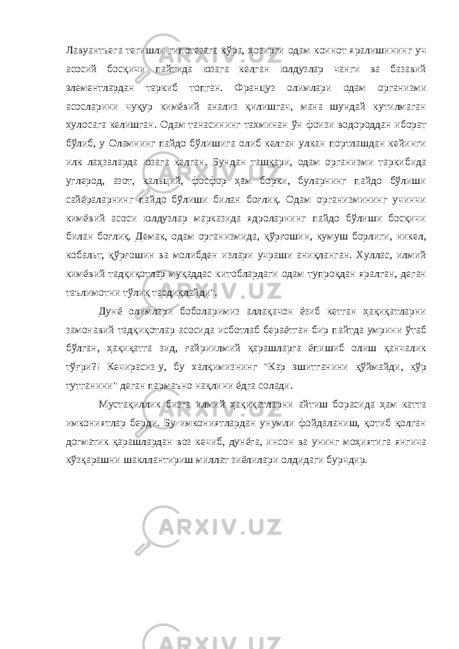 Лавуантьега тегишли гипотезага кўра, ҳозирги одам коинот яралишининг уч асосий босқичи пайтида юзага келган юлдузлар чанги ва базавий элементлардан таркиб топган. Француз олимлари одам организми асосларини чуқур кимёвий анализ қилишгач, мана шундай кутилмаган хулосага келишган. Одам танасининг тахминан ўн фоизи водороддан иборат бўлиб, у Оламнинг пайдо бўлишига олиб келган улкан портлашдан кейинги илк лаҳзаларда юзага келган. Бундан ташқари, одам организми таркибида углерод, азот, кальций, фосфор ҳам борки, буларнинг пайдо бўлиши сайёраларнинг пайдо бўлиши билан боғлиқ. Одам организмининг учинчи кимёвий асоси юлдузлар марказида ядроларнинг пайдо бўлиши босқичи билан боғлиқ. Демак, одам организмида, қўрғошин, кумуш борлиги, никел, кобальт, қўрғошин ва молибден излари учраши аниқланган. Хуллас, илмий кимёвий тадқиқотлар муқаддас китоблардаги одам тупроқдан яралган, деган таълимотни тўлиқ тасдиқлайди&#34;. Дунё олимлари боболаримиз аллақачон ёзиб кетган ҳақиқатларни замонавий тадқиқотлар асосида исботлаб бераётган бир пайтда умрини ўтаб бўлган, ҳақиқатга зид, ғайриилмий қарашларга ёпишиб олиш қанчалик тўғри?! Кечирасиз-у, бу халқимизнинг &#34;Кар эшитганини қўймайди, кўр тутганини&#34; деган пармаъно нақлини ёдга солади. Мустақиллик бизга илмий ҳақиқатларни айтиш борасида ҳам катта имкониятлар берди. Бу имкониятлардан унумли фойдаланиш, қотиб қолган догматик қарашлардан воз кечиб, дунёга, инсон ва унинг моҳиятига янгича кўзқарашни шакллантириш миллат зиёлилари олдидаги бурчдир. 