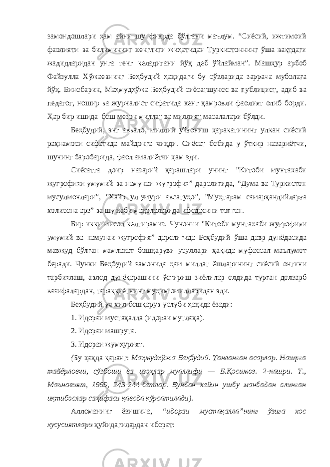 замондошлари ҳам айни шу фикрда бўлгани маълум. “Сиёсий, ижтимоий фаолияти ва билимининг кенглиги жиҳатидан Туркистоннинг ўша вақтдаги жадидларидан унга тенг келадигани йўқ деб ўйлайман”. Машҳур арбоб Файзулла Хўжаевнинг Беҳбудий ҳақидаги бу сўзларида заррача муболаға йўқ. Бинобарин, Маҳмудхўжа Беҳбудий сиёсатшунос ва публицист, адиб ва педагог, ношир ва журналист сифатида кенг қамровли фаолият олиб борди. Ҳ ар бир ишида бош мезон миллат ва миллият масалалари бўлди. Беҳбудий, энг аввало, миллий уйғониш ҳаракатининг улкан сиёсий раҳнамоси сифатида майдонга чиқди. Сиёсат бобида у ўткир назариётчи, шунинг баробарида, фаол амалиётчи ҳам эди. Сиёсатга доир назарий қарашлари унинг “Китоби мунтахаби жуғрофияи умумий ва намунаи жуғрофия” дарслигида, “Дума ва Туркистон мусулмонлари”, “Хайр ул - умури авсатуҳо”, “Муҳтарам с амарқандийларға холисона арз” ва шу каби мақолаларида ифодасини топган. Бир-икки мисол келтирамиз. Чунончи “Китоби мунтахаби жуғрофияи умумий ва намунаи жуғрофия” дарслигида Беҳбудий ўша давр дунёда сида мавжуд бўлган мамлакат бошқаруви усуллари ҳақида муфассал маълумот беради. Чунки Беҳбудий замонида ҳам миллат ёшларининг сиёсий онгини тарбиялаш, авлод дунёқарашини ўстириш зиёлилар олдида турган долзарб вазифалардан, тараққиётнинг муҳим омилларидан эди. Беҳбудий уч хил бошқарув услуби ҳақида ёзади: 1. Идораи мустақалла (идораи мутлақа) . 2. Идораи машрута . 3. Идораи жумҳурият. ( Бу ҳақда қаранг: Маҳмудхўжа Беҳбудий. Танланган асарлар. Нашрга тайёрловчи, сўзбоши ва изоҳлар муаллифи — Б. Қ осимов. 2-нашри. Т., Маънавият, 1999, 243-244-бетлар. Бундан кейин ушбу манбадан олинган иқтибослар саҳифаси қавсда кўрсатилади). Алломанинг ёзишича, “идораи мустақалла”нинг ўзига хос хусусиятлари қуйидагилардан иборат: 