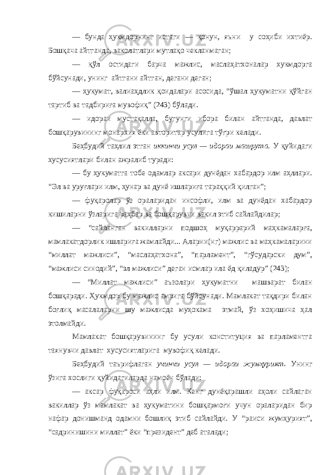 — бунда ҳукмдорнинг истаги — қонун, яъни у соҳиби ихтиёр. Бошқача айтганда, ваколатлари мутлақо чекланмаган; — қўл остидаги барча мажлис, маслаҳатхоналар хукмдорга бўйсунади, унинг айтгани айтган, дегани деган; — ҳукумат , валиаҳдлик қоидалари асосида , “ўшал ҳукуматни қўйган тартиб ва тадбириға мувофиқ” (243) бўлади. — и дораи мустақалла, бугунги ибора билан айтганда, давлат бошқарувининг монархия ёки авторитар усулига тўғри келади. Беҳбудий таҳлил этган иккинчи усул — идораи машрута. У қуйидаги хусусиятлари билан ажралиб туради: — бу ҳукуматга тобе одамлар аксари дунёдан хабардор илм аҳллари. “Эл ва уруғлари илм, ҳунар ва дунё ишлариға тараққий қилган”; — фуқаролар ўз ораларидан инсофли, илм ва дунёдан хабардор кишиларни ўзларига раҳбар ва бошқарувчи вакил этиб сайлайдилар; — “сайланган вакилларни подшоҳ муқаррарий маҳкамаларға, мамлакатдорлик ишлариға жамлайди... Аларни(нг) мажлис ва маҳкамаларини “миллат мажлиси”, “маслаҳатхона”, “парламент”, “гўсударски дум”, “мажлиси синодий”, “эл мажлиси” деган исмлар ила ёд қиладур” (243); — “Миллат мажлиси” аъзолари ҳукуматни машварат билан бошқаради. Ҳ укмдор бу мажлис амрига бўйсунади. Мамлакат тақдири билан боғлиқ масалаларни ш у мажлисда муҳокама этмай, ўз хоҳишича ҳал этолмайди. Мамлакат бошқарувининг бу усули конституция ва парламентга таянувчи давлат хусусиятларига мувофиқ келади. Беҳбудий таърифлаган учинчи усул — идораи жумҳурият . Унинг ўзига хослиги қуйидагиларда намоён бўлади: — аксар фуқароси аҳли илм. Кенг дунёқарашли аҳоли сайлаган вакиллар ўз мамлакат ва ҳукуматини бошқармоғи учун ораларидан бир нафар донишманд одамни бошлиқ этиб сайлайди. У “раиси жумҳурият”, “садринишини миллат” ёки “президент” деб аталади; 