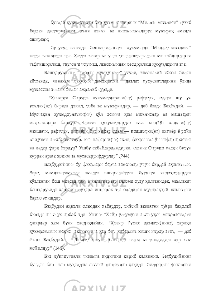 — бундай ҳукмдор ҳар бир ҳукм ва амрини “Миллат мажлиси” тузиб берган дастуруламал, яъни қонун ва низомномаларга мувофиқ амалга оширади; — бу усул асосида бошқариладиган ҳукуматда “Миллат мажлиси” катта ваколатга эга. Ҳ атто вазир ва унга тенглаштирилган мансабдорларни тафтиш қилиш, терговга тортиш , лавозимидан озод қилиш ҳуқуқларига эга. Бошқарувнинг “идораи жумҳурият” усули, замонавий ибора билан айтганда, чинакам ҳуқуқий демократик давлат хусусиятларини ўзида мужассам этгани билан ажралиб туради. “ Ҳ озирги Оврупо ҳукуматларини(нг) рафтори, одати шу уч усулни(нг) бириға дохил, тобе ва мувофиқдир, — деб ёзади Беҳбудий. — Мустақил ҳукмдорларни(нг) қўл остиға ҳам мажлислар ва машварат маҳкамалари бордур. Илмсиз ҳукуматлардек неча милйўн халқни(нг) маишати, рафтори, ихтиёри бир нафар одам — подшоҳни(нг) ихтиёр ё ройи ва ҳукмиға тобе эмасдур. Бир нафарни(нг) ақли, фикри ила ўн нафар аросиға на қадар фарқ бордур? Ушбу сабаблардандурки, озгина Оврупо халқи бутун курраи арзға ҳоким ва мутасаррифдурлар” (244). Беҳбудийнинг бу фикрлари барча замонлар учун бирдай аҳамиятли. Зеро, мамлакатимизда амалга ошир илаётган бугунги ислоҳотлардан кўзланган бош мақсад ҳам, миллатпарвар аллома орзу қилганидек, мамлакат бошқарувида ҳар бир фуқаро иштирок эта оладиган мутараққий жамиятни барпо этишдир. Беҳбудий аҳволи оламдан хабардор, сиёсий вазиятни тўғри баҳолай би ладиган етук арбоб эди. Унинг “Хайр ул-умури авсатуҳо” мақоласидаги фикрлар ҳам буни тасдиқлайди. “ Ҳ озир Русия давлати(нинг) тариқи ҳукмронлиги ноқис эканлигига ҳар бир хабарлик киши иқрор этар, — деб ёзади Беҳбудий. — Давлат қонунларини(нг) ислоҳ ва таждидиға ҳар ким мойилдур” (146). Биз кўппартияли тизимга эндигина кириб келяпмиз. Беҳбудийнинг бундан бир аср муқаддам сиёсий партиялар ҳақида билдирган фикрлари 