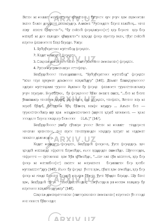 Ватан ва миллат манфаатини кўзлагани, бугунги кун учун ҳам аҳамиятли экани билан диққатга сазовордир . Аллома “Русиядаги барча халойиқ... неча аслу асосға бўлунган”и, “бу сиёсий фирқаларни(нг) ҳар бириға ҳар бир мазҳаб ва дин аҳлидан қўшулган”и ҳақида фикр юритар экан, тўрт сиёсий партия фаолиятига баҳо беради. Улар: 1. Буйрўкратияи мустабид фирқаси . 2. Кадет машрута фирқаси. 3. Социал-демократически (иштирокиюни оммавиюн) фирқа си . 4. Русия мусулмонлари иттифоқи . Беҳбудийнинг таъкидлашича, “Б уйрўкратияи мустабид ” фирқаси “эски тарз ҳукумат давомини хоҳлайдур” (146). Давлат бошқарувининг идораи мустақалла турини ёқловчи бу фирқа фаолияти туркистонли к лар учун зарарли. Бинобарин, бу фирқанинг йўли амалга ошса, “...биз ва бизға ўхшашлар таназзул қилуб, оҳисталик ила фирқаси, тоифаси, Ватани хор ва хароб бўлуб, батадриж йўқ бўлмоқ хавфи вордур ... Алъон биз — туркистонийлар шу ҳол мақдамасиғамиз (шунга қараб кетяпмиз. — қавс ичидаги барча изоҳлар бизники — Н.А. ) ” (147). Беҳбудийнинг ушбу сўзлари унинг Ватан ва миллат тақдири га нечоғли куюнгани, она юрти таназзулидан нақадар ҳасрат ва надомат чеккани далилидир. Кадет машрута фирқаси, Беҳбудий фикрича, ўрта фирқадир. ҳеч қандай масалада ифротга бормайди, яъни ҳаддидан ошмайди. Шунингдек , тафритга — сустликка ҳам йўл қўймайди , “...соғ ила сўл васатиға, ҳар бир фикр ва матлабни(нг) авсати ва марказиға бирлашган бир ҳизби мутавассит”дур (148). Яъни бу фирқа ўнгга ҳам, сўлга ҳам оғмайди, ҳар бир фикр ва ғояда барчага бирдай маъқул бўлган ўрта йўлдан боради. Шу боис ҳам, Беҳбудий тўғри таъкидлаганидек, “...мўътадил ул-мизож халқлар бу партияни хоҳлагандурлар” (148). Социал-демократически (иштирокиюни оммавиюн) партияси ўз ичида яна иккига бўлинади: 