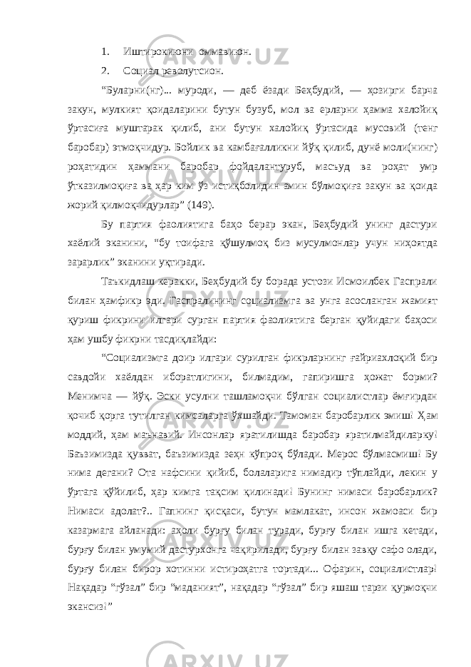 1. Иштирокиюни оммавиюн. 2. Социал револутсион. “Буларни(нг)... муроди, — деб ёзади Беҳбудий, — ҳозирги барча закун, мулкият қоидаларини бутун бузуб, мол ва ерларни ҳамма халойиқ ўртасиға муштарак қилиб, ани бутун халойиқ ўртасида мусовий (тенг баробар) этмоқчидур. Бойлик ва камбағалликни йўқ қилиб, дунё моли(нинг) роҳатидин ҳаммани баробар фойдалантуруб, масъуд ва роҳат умр ўтказилмоқиға ва ҳар ким ўз истиқболидин амин бўлмоқиға закун ва қоида жорий қилмоқчидурлар” (149). Бу партия фаолиятига баҳо берар экан, Беҳбудий унинг дастури хаёлий эканини, “бу тоифага қўшулмоқ биз мусулмонлар учун ниҳоятда зарарлик” эканини уқтиради. Таъкидлаш керакки, Беҳбудий бу борада устози Исмоилбек Гаспрали билан ҳамфикр эди. Гаспралининг социализмга ва унга асосланган жамият қуриш фикрини илгари сурган партия фаолиятига берган қуйидаги баҳоси ҳам ушбу фикрни тасдиқлайди: “Социализмга доир илгари сурилган фикрларнинг ғайриахлоқий бир савдойи хаёлдан иборатлигини, билмадим, гапиришга ҳожат борми? Менимча — йўқ. Эски усулни ташламоқчи бўлган социалистлар ёмғирдан қочиб қорга тутилган кимсаларга ўхшайди. Тамоман баробарлик эмиш! Ҳ ам моддий, ҳам маънавий. Инсонлар яратилишда баробар яратилмайдилар ку! Баъзимизда қувват, баъзимизда зеҳн кўпроқ бўлади. Мерос бўлмасмиш! Бу нима дегани? Ота нафсини қийиб, болаларига нимадир тўплайди, лекин у ўртага қўйилиб, ҳар кимга тақсим қилинади! Бунинг нимаси баробарлик? Нимаси адолат?.. Гапнинг қисқаси, бутун мамлакат, инсон жамоаси бир казармага айланади: аҳоли бурғу билан туради, бурғу билан ишга кетади, бурғу билан умумий дастурхонга чақирилади, бурғу билан завқу сафо олади, бурғу билан бирор хотинни истироҳатга тортади... Офарин, социалистлар! Нақадар “гўзал” бир “маданият”, нақадар “гўзал” бир яшаш тарзи қурмоқчи экансиз!” 