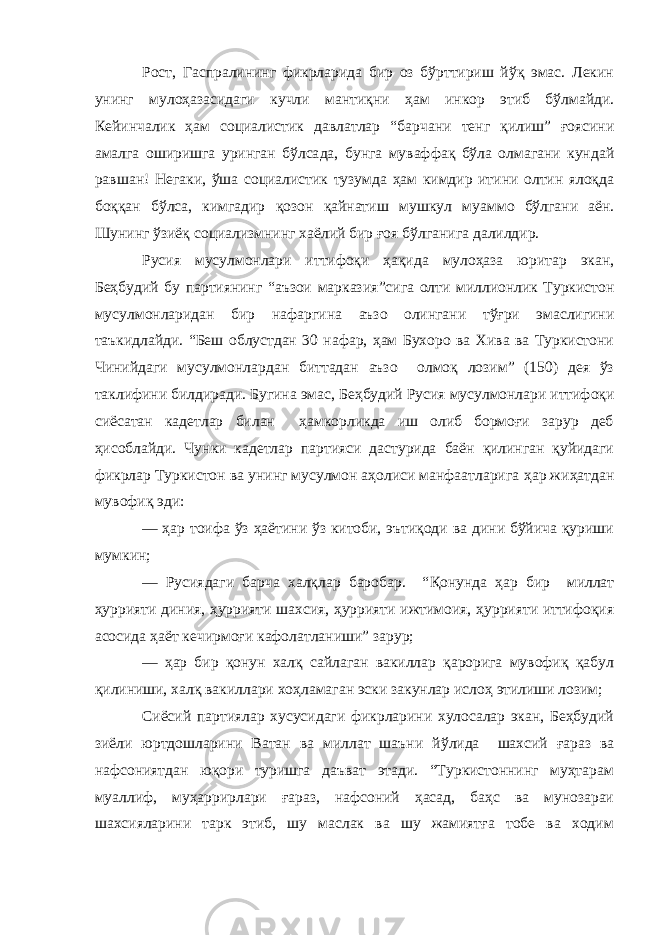 Рост , Гаспралининг фикрларида бир оз бўрттириш йўқ эмас. Лекин унинг мулоҳазасидаги кучли мантиқ ни ҳам инкор этиб бўлмайди. Кейинчалик ҳам социалистик давлатлар “ б арчани тенг қилиш” ғоясини амалга оширишга уринган бўлса да, бунга муваффақ бўла олмагани кундай равшан! Негаки, ўша социалистик тузумда ҳам кимдир итини олтин ялоқда боққан бўлса, кимгадир қозон қайнатиш мушкул муаммо бўлгани а ён . Шунинг ўзиёқ социализмнинг хаёлий бир ғоя бўлганига далилдир. Русия мусулмонлари иттифоқи ҳақида мулоҳаза юритар экан, Беҳбудий бу партиянинг “аъзои марказия ” сига олти миллионлик Туркистон мусулмонларидан бир нафар гина аъзо олингани тўғри эмаслигини таъкидлайди. “Беш облустдан 30 нафар, ҳам Бухоро ва Хива ва Туркистони Чинийдаги мусулмонлардан биттадан аъзо олмоқ лозим” (150) дея ўз таклифини билдиради. Бугина эмас , Беҳбудий Русия мусулмонлари иттифоқи сиёсатан кадетлар билан ҳамкорликда иш олиб бормоғи зарур деб ҳисоблайди. Чунки кадетлар партияси дастурида баён қилинган қуйидаги фикрлар Туркистон ва унинг мусулмон аҳолиси манфаатларига ҳар жиҳатдан мувофиқ эди: — ҳар тоифа ўз ҳаётини ўз китоби, эътиқоди ва дини бўйича қуриши мумкин; — Русиядаги барча халқлар баробар. “ Қ онунда ҳар бир миллат ҳуррияти диния, ҳуррияти шахсия, ҳуррияти ижтимоия, ҳуррияти иттифоқия асосида ҳаёт кечирмоғи кафолатланиши” зарур; — ҳар бир қонун халқ сайлаган вакиллар қарорига мувофиқ қабул қилиниши, халқ вакиллари хоҳламаган эски закунлар ислоҳ этилиши лозим; Сиёсий партиялар хусусидаги фикрларини хулосалар экан, Беҳбудий зиёли юртдош ларини Ватан ва миллат шаъни йўлида шахсий ғараз ва нафсониятдан юқори туришга даъват этади. “Туркистоннинг муҳтарам муаллиф, муҳаррирлари ғараз, нафсоний ҳасад, баҳс ва мунозараи шахсияларини тарк этиб, шу маслак ва шу жамиятға тобе ва ходим 