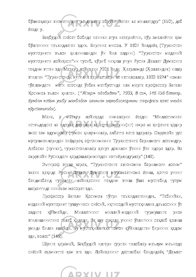 бўлмоқлари хизмати дин ва давлат, обрўйи Ватан ва миллатдур” (150) , деб ёзади у. Беҳбудий сиёсат бобида наинки етук назариётчи, зўр амалиётчи ҳам бўлганини таъкидлаган эди к . Биргина мисол. У 1907 йилдаёқ (Туркистон мухторияти эълон қилинишидан ўн йил олдин!) “Туркистон маданий мухторияти лойиҳаси”ни тузиб, кўриб чиқиш учун Русия Давлат Думасига тақдим этган эди Мазкур лойиҳани 2001 йили Ҳ аарлемда ( Ҳ олландия) нашр этилган “Туркистонда янгилик ҳаракатлари ва ихтилоллар. 1900-1924” номли тўпламдаги матн асосида ўзбек матбуотида илк марта профессор Бегали Қ осимов эълон қилган. ( “Жаҳон адабиёти”, 2003, 8-сон, 146-156-бетлар. Бундан кейин ушбу манбадан олинган иқтибосларнинг саҳифаси қавс ичида кўрсатилади ). Мана, у мазкур лойиҳада нималарни ёзади: “Миллатимизи истеъдодсиз ва идораи дохилия ва афтономияни(нг) ижро ва ҳифзиға қодир эмас зам эдувчилар (гумон қилувчилар , албатта хато эдарлар. Оврупойи рус мусулмонларидан зиёдароқ афтонимияни Туркистонға берилмоғи лозимдур. Азбаски ( чунки ), туркистонлилар ҳануз дохилан ўзини ўзи идора эдар. Ва оврупойи Р усиядаги қардошларимиздан ихтиёрлидурлар” (149). Эътироф этиш керак, “Туркистонга автономия берилмоғи лозим” экани ҳақида Русия Давлат Думасига мурожаатнома ёзиш, ҳатто унинг бандма банд тузилган лойиҳасини тақдим этиш ўша мустабид тузум шароитида чинакам жасорат эди. Профессор Бегали Қ осимов тўғри таъкидлаганидек, “Табиийки, маданий мухторият тушунчаси сиёсий, иқтисодий мустақиллик даъвосини ўз олдига қўймайди. Миллатнинг миллий - маданий турмушига риоя этилишинигина талаб қилади. Ва шу орқали унинг ўзлигини сақлаб қолиш умиди билан яшайди. Бу мустақилликка томон қўйиладиган биринчи қадам эди, холос” (146). Шунга қарамай, Беҳбудий илгари сург ан талаблар маълум маънода сиёсий аҳамиятга ҳам эга эди. Лойиҳанинг дастлабки бандидаёқ “Давлат 