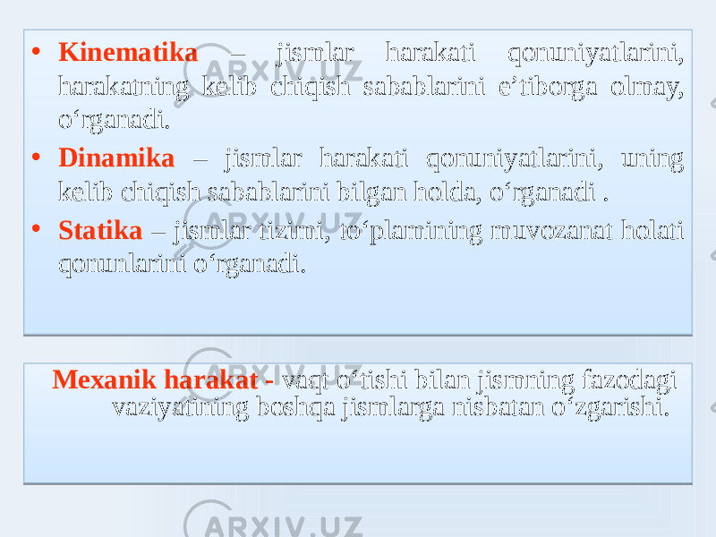 • Kinematika – jismlar harakati qonuniyatlarini, harakatning kelib chiqish sabablarini e’tiborga olmay, oʻrganadi. • Dinamika – jismlar harakati qonuniyatlarini, uning kelib chiqish sabablarini bilgan holda, oʻrganadi . • Statika – jismlar tizimi, toʻlamining muvozanat holati qonunlarini oʻrganadi. Mexanik harakat - vaqt oʻtishi bilan jismning fazodagi vaziyatining boshqa jismlarga nisbatan oʻzgarishi.02 28 03 23 0F 02 2E 03 21 02 3010 03 6D 0E0E 0102 03 100B 