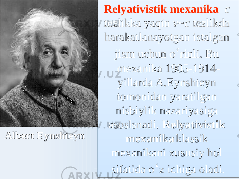 Relyativistik mexanika c tezlikka yaqin v~с tezlikda harakatlanayotgan istalgan jism uchun o ʻ rinli. Bu mexanika 1905-1914- yillarda A.Eynshteyn tomonidan yaratilgan nisbiylik nazariyasiga asoslsnadi. Relyativistik mexanika klassik mexanikani xususiy hol sifatida o ʻ z ichiga oladi.Albert Eynshteyn2A 03 02 03 2417 01 2417 23 72 47 0A150E2015 0D 291520 24 0E 0B 2A02 1A02 03 21 0D 1F 47 6A 