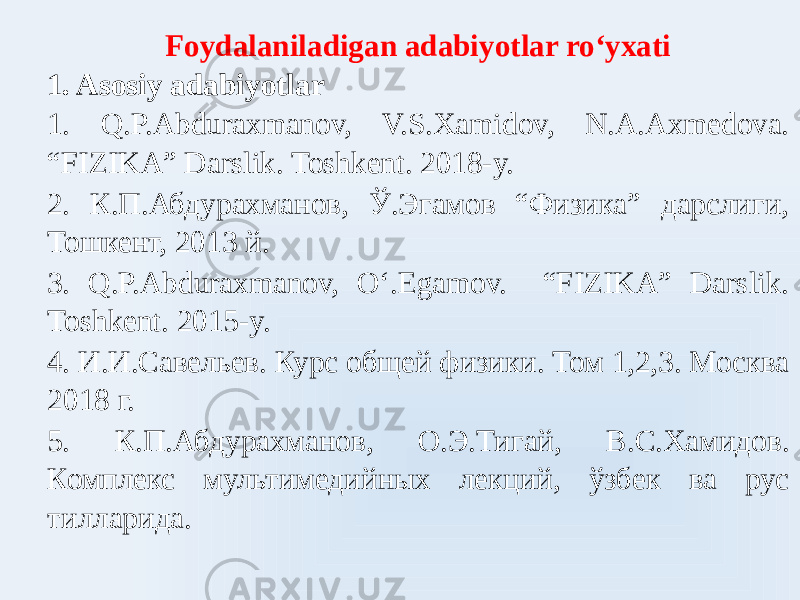 Foydalaniladigan adabiyotlar roʻyxati 1. Asosiy adabiyotlar 1. Q.P.Abduraxmanov, V.S.Xamidov, N.A.Axmedova. “FIZIKA” Darslik. Toshkent. 2018-y. 2. К.П.Абдурахманов, Ў.Эгамов “Физика” дарслиги, Тошкент, 2013 й. 3. Q.P.Abduraxmanov, Oʻ.Egamov. “FIZIKA” Darslik. Toshkent. 2015-y. 4. И.И.Савельев. Курс общей физики. Том 1,2,3. Москва 2018 г. 5. К.П.Абдурахманов, О.Э.Тигай, В.С.Хамидов. Комплекс мультимедийных лекций, ўзбек ва рус тилларида. 