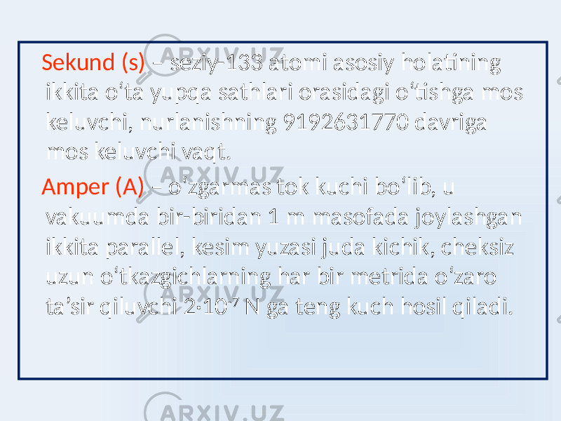  Sekund (s) – seziy-133 atomi asosiy holatining ikkita oʻta yupqa sathlari orasidagi oʻtishga mos keluvchi, nurlanishning 9192631770 davriga mos keluvchi vaqt. Amper (А) – oʻzgarmas tok kuchi boʻlib, u vakuumda bir-biridan 1 m masofada joylashgan ikkita parallel, kesim yuzasi juda kichik, cheksiz uzun oʻtkazgichlarning har bir metrida oʻzaro ta’sir qiluvchi 2·10 -7 N ga teng kuch hosil qiladi. 