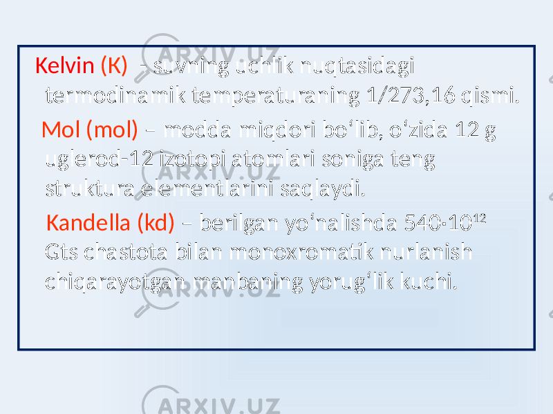  Kelvin (К) - suvning uchlik nuqtasidagi termodinamik temperaturaning 1/273,16 qismi. Mol (mol) – modda miqdori boʻlib, oʻzida 12 g uglerod-12 izotopi atomlari soniga teng struktura elementlarini saqlaydi. Kandella (kd) – berilgan yoʻnalishda 540 ·10 12 Gts chastota bilan monoxromatik nurlanish chiqarayotgan manbaning yorugʻlik kuchi. 