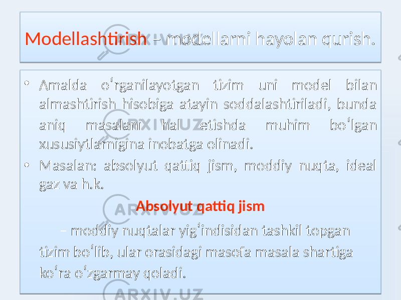 Modellashtirish – modellarni hayolan qurish. • Amalda o ʻ rganilayotgan tizim uni model bilan almashtirish hisobiga atayin soddalashtiriladi, bunda aniq masalani hal etishda muhim bo ʻ lgan xususiytlarnigina inobatga olinadi. • Masalan: absolyut qattiq jism, moddiy nuqta, ideal gaz va h.k. Absolyut qattiq jism – moddiy nuqtalar yig ʻ indisidan tashkil topgan tizim bo ʻ lib, ular orasidagi masofa masala shartiga ko ʻ ra o ʻ zgarmay qoladi.1A 011D01 02 3211 1F 0A 07 07 1F 08 06 02 1A0717 16 0D 01 01 11 1F 0D1521 0F100D 1F 080D0C 0E 1F 0A 1F 10 