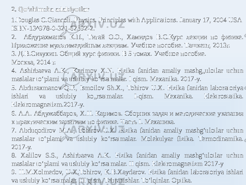 2. Qoʻshimcha adabiyotlar 1. Douglas C.Giancoli. Physics. Principles with Aplications. January 17, 2004 USA ISBN-13^978-0-321-62592-2. 2. Абдурахманов К.П., Тигай О.Э., Хамидов В.С.Курс лекции по физике. Приложение мультимедийным лекциям. Учебное пособие. Ташкент, 2013г. 3. Д.В.Сивухин. Общий курс физики. В 5 томах. Учебное пособие. Москва, 2014 г. 4. Ashirbaeva A.K., Karimov X.N. Fizika fanidan amaliy mashg„ulotlar uchun maslalar toʻplami va uslubiy koʻrsatmalar. I qism. Mexanika. 2017-y. 5. Abduraxmanov Q.P., Ismoilov Sh.X., Tohirov U.X. Fizika fanidan laboratoriya ishlari va uslubiy ko„rsatmalar. I-qism. Mexanika. Elektrostatika. Elektromagnetizm.2017-y. 6. А.А. Абдужаббаров, Х.Н. Каримов. Сборник задач и методические указания к практическим занятиям по физике. Часть I. Mеханика. 7. Abduqodirov M.A., Tohirov U.X. Fizika fanidan amaliy mashgʻulotlar uchun maslalar toʻplami va uslubiy koʻrsatmalar. Molekulyar fizika. Termodinamika. 2017-у. 8. Xalilov S.S., Ashirbaeva A.K. Fizika fanidan amaliy mashgʻulotlar uchun maslalar toʻplami va uslubiy koʻrsatmalar. II qism. Elektromagnetizm 2017-y 9. H.M.Xolmedov, U.X.Tohirov, K.B.Xaydarov. Fizika fanidan laboratoriya ishlari va uslubiy koʻrsatmalar. III qism. Tebranishlar. Toʻlqinlar. Optika. 