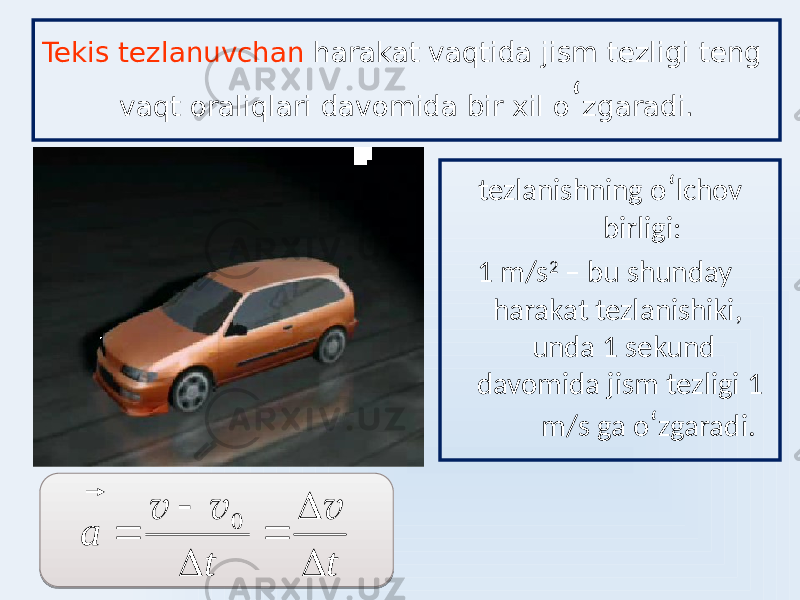 Tekis tezlanuvchan harakat vaqtida jism tezligi teng vaqt oraliqlari davomida bir xil o ʻ zgaradi. tezlanishning o ʻ lchov birligi: 1 m/s 2 – bu shunday harakat tezlanishiki, unda 1 sekund davomida jism tezligi 1 m/s ga o ʻ zgaradi.t t a       v v v     0 