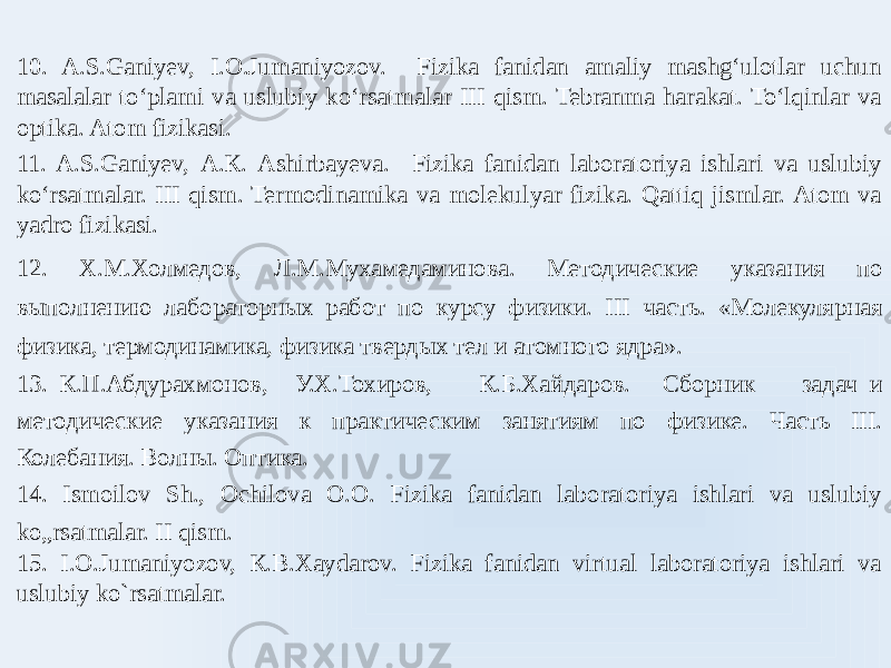 10. A.S.Ganiyev, I.O.Jumaniyozov. Fizika fanidan amaliy mashgʻulotlar uchun masalalar toʻplami va uslubiy koʻrsatmalar III qism. Tebranma harakat. Toʻlqinlar va optika. Atom fizikasi. 11. A.S.Ganiyev, А.К. Ashirbayeva. Fizika fanidan laboratoriya ishlari va uslubiy koʻrsatmalar. III qism. Termodinamika va molekulyar fizika. Qattiq jismlar. Atom va yadro fizikasi. 12. Х.М.Холмедов, Л.М.Мухамедаминова. Методические указания по выполнению лабораторных работ по курсу физики. III часть. «Молекулярная физика, термодинамика, физика твердых тел и атомного ядра». 13. К.П.Абдурахмонов, У.Х.Тохиров, К.Б.Хайдаров. Сборник задач и методические указания к практическим занятиям по физике. Часть III. Колебания. Волны. Оптика. 14. Ismoilov Sh., Ochilova O.O. Fizika fanidan laboratoriya ishlari va uslubiy ko„rsatmalar. II qism. 15. I.О.Jumaniyozov, К.B.Хаydarov. Fizika fanidan virtual laboratoriya ishlari va uslubiy ko`rsatmalar.   