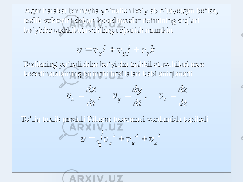  Agar harakat bir necha yoʻnalish boʻylab oʻtayotgan boʻlsa, tezlik vektorini dekart koordinatalar tizimining oʻqlari boʻyicha tashkil etuvchilarga ajratish mumkin Tezlikning yoʻnalishlar boʻyicha tashkil etuvchilari mos koordinatalarning birinchi hosilalari kabi aniqlanadi Toʻliq tezlik moduli Pifagor teoremasi yordamida topiladik v j v i v v z y x        dt dz v , dt dy v , dt dx v z y x    2 z 2 y 2 x v v v v   0303030303 06 24 070F4729 03030303 22 210F0F0A 030303 030303 22 