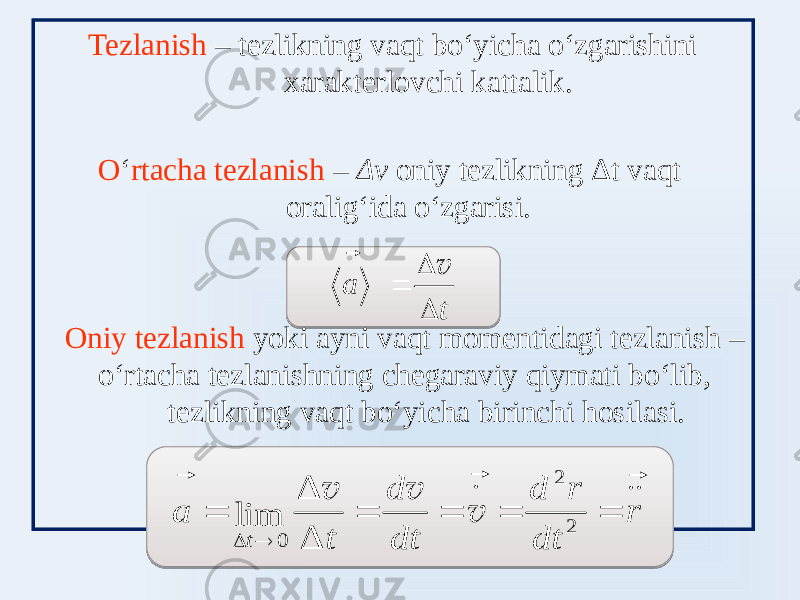  Tezlanish – tezlikning vaqt boʻyicha oʻzgarishini xarakterlovchi kattalik. O ʻ rtacha tezlanish – Δv oniy tezlikning Δt vaqt oraligʻida oʻzgarisi. Oniy tezlanish yoki ayni vaqt momentidagi tezlanish – oʻrtacha tezlanishning chegaraviy qiymati boʻlib, tezlikning vaqt boʻyicha birinchi hosilasi.t a    v   r dt r d dt d t a t               2 2 0 Δ Δ lim v v v 