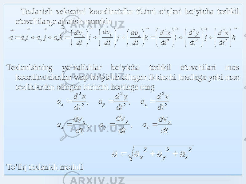  Tezlanish vektorini koordinatalar tizimi oʻqlari boʻyicha tashkil etuvchilarga ajratish mumkin Tezlanishning yoʻnalishlar boʻyicha tashkil etuvchilari mos koordinatalardan vaqt boʻyicha olingan ikkinchi hosilaga yoki mos tezliklardan olingan birinchi hosilaga teng Toʻliq tezlanish moduli k dt z d j dt y d i dt x d k k a j a i a a z y x                                                        2 2 2 2 2 2 dt dv j dt dv i dt dv z y x dt dv dt dv dt dv z y x    z y x a a a , , 2 2 2 2 2 2 , , dt z d a dt y d a dt x d a z y x    2 z 2 y 2 x a a a a   03 22 17 03030303 03030303 22 210F0F0A 24 03030303 030303 22 