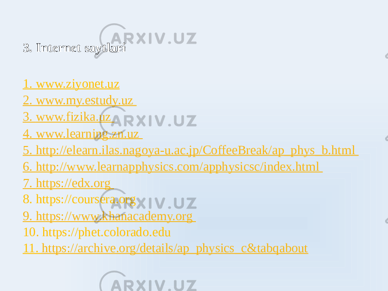 3. Internet saytlari   1. www.ziyonet.uz 2. www.my.estudy.uz 3. www.fizika.uz 4. www.learning.zn.uz 5. http://elearn.ilas.nagoya-u.ac.jp/CoffeeBreak/ap_phys_b.html 6. http://www.learnaphysics.com/aphysicsc/index.html 7. https://edx.org 8. https://coursera.org 9. https://www.khanacademy.org 10. https://phet.colorado.edu 11. https://archive.org/details/ap_physics_c&tabqabout 