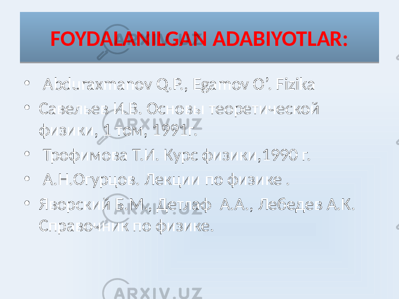 FOYDALANILGAN ADABIYOTLAR: • Abduraxmanov Q.P., Egamov O’. Fizika • Савельев И.В. Основы теоретической физики, 1 том, 1991г. • Трофимова Т.И. Курс физики,1990 г. • А.Н.Огурцов. Лекции по физике . • Яворский Б.М., Детлаф А.А., Лебедев А.К. Справочник по физике.10 01 0D30 