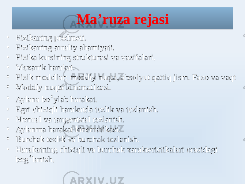 Ma’ruza rejasi • Fizikaning predmeti. • Fizikaning amaliy ahamiyati. • Fizika kursining strukturasi va vazifalari. • Mexanik harakat. • Fizik modellar: moddiy nuqta, absolyut qattiq jism. Fazo va vaqt • Moddiy nuqta kinematikasi. • Aylana bo ʻ ylab harakat. • Egri chiziqli harakatda tezlik va tezlanish. • Normal va tangentsial tezlanish. • Aylanma harakat kinematikasi. • Burchak tezlik va burchak tezlanish. • Harakatning chiziqli va burchak xarakteristikalari orasidagi bog ʻ lanish. 01 