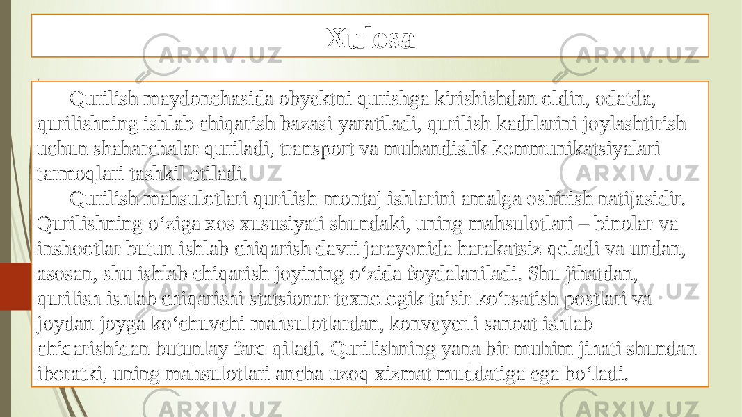 Xulosa Qurilish maydonchasida obyektni qurishga kirishishdan oldin, odatda, qurilishning ishlab chiqarish bazasi yaratiladi, qurilish kadrlarini joylashtirish uchun shaharchalar quriladi, transport va muhandislik kommunikatsiyalari tarmoqlari tashkil etiladi. Qurilish mahsulotlari qurilish-montaj ishlarini amalga oshirish natĳasidir. Qurilishning o‘ziga xos xususiyati shundaki, uning mahsulotlari – binolar va inshootlar butun ishlab chiqarish davri jarayonida harakatsiz qoladi va undan, asosan, shu ishlab chiqarish joyining o‘zida foydalaniladi. Shu jihatdan, qurilish ishlab chiqarishi statsionar texnologik ta’sir ko‘rsatish postlari va joydan joyga ko‘chuvchi mahsulotlardan, konveyerli sanoat ishlab chiqarishidan butunlay farq qiladi. Qurilishning yana bir muhim jihati shundan iboratki, uning mahsulotlari ancha uzoq xizmat muddatiga ega bo‘ladi. 