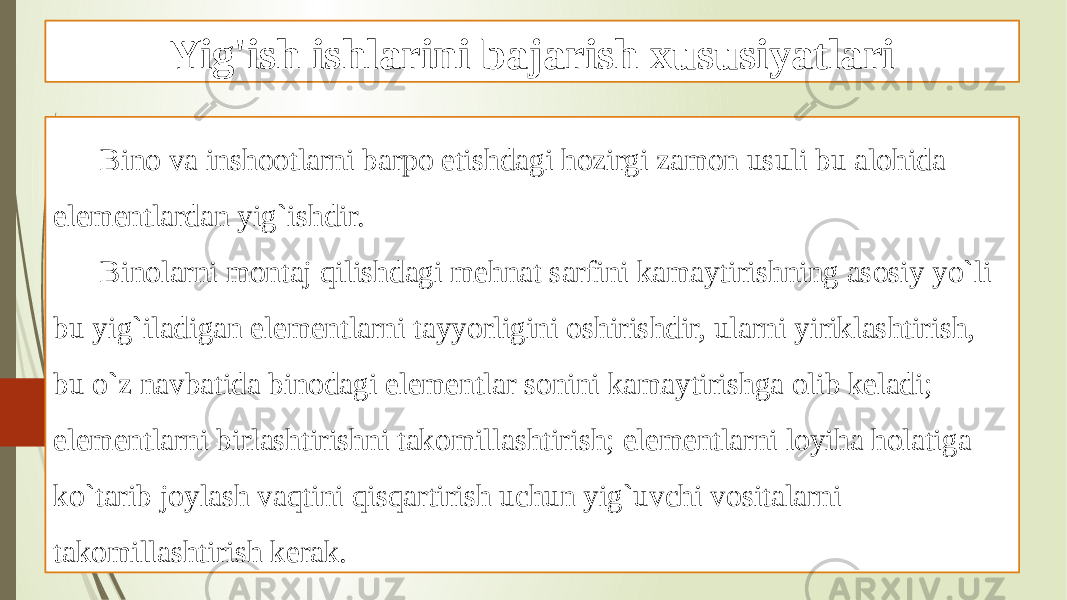 Yig&#39;ish ishlarini bajarish xususiyatlari Bino va inshootlarni barpo etishdagi hozirgi zamon usuli bu alohida elementlardan yig`ishdir. Binolarni montaj qilishdagi mehnat sarfini kamaytirishning asosiy yo`li bu yig`iladigan elementlarni tayyorligini oshirishdir, ularni yiriklashtirish, bu o`z navbatida binodagi elementlar sonini kamaytirishga olib keladi; elementlarni birlashtirishni takomillashtirish; elementlarni loyiha holatiga ko`tarib joylash vaqtini qisqartirish uchun yig`uvchi vositalarni takomillashtirish kerak. 