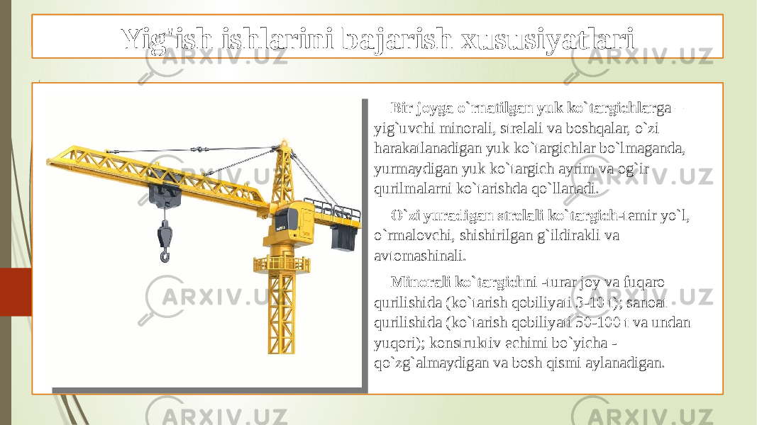 Yig‘ish ishlarini kranlar, ilgakli po‘lat arqonlar qo’llash Bir joyga o`rnatilgan yuk ko`targichlar ga – yig`uvchi minorali, strelali va boshqalar, o`zi harakatlanadigan yuk ko`targichlar bo`lmaganda, yurmaydigan yuk ko`targich ayrim va og`ir qurilmalarni ko`tarishda qo`llanadi. O`zi yuradigan strelali ko`targich -temir yo`l, o`rmalovchi, shishirilgan g`ildirakli va avtomashinali. Minorali ko`targich ni -turar joy va fuqaro qurilishida (ko`tarish qobiliyati 3-10 t); sanoat qurilishida (ko`tarish qobiliyati 50-100 t va undan yuqori); konstruktiv echimi bo`yicha - qo`zg`almaydigan va bosh qismi aylanadigan.Yig&#39;ish ishlarini bajarish xususiyatlari 