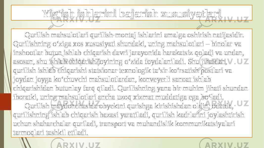 Xulosa Qurilish mahsulotlari qurilish-montaj ishlarini amalga oshirish natĳasidir. Qurilishning o‘ziga xos xususiyati shundaki, uning mahsulotlari – binolar va inshootlar butun ishlab chiqarish davri jarayonida harakatsiz qoladi va undan, asosan, shu ishlab chiqarish joyining o‘zida foydalaniladi. Shu jihatdan, qurilish ishlab chiqarishi statsionar texnologik ta’sir ko‘rsatish postlari va joydan joyga ko‘chuvchi mahsulotlardan, konveyerli sanoat ishlab chiqarishidan butunlay farq qiladi. Qurilishning yana bir muhim jihati shundan iboratki, uning mahsulotlari ancha uzoq xizmat muddatiga ega bo‘ladi. Qurilish maydonchasida obyektni qurishga kirishishdan oldin, odatda, qurilishning ishlab chiqarish bazasi yaratiladi, qurilish kadrlarini joylashtirish uchun shaharchalar quriladi, transport va muhandislik kommunikatsiyalari tarmoqlari tashkil etiladi. Yig&#39;ish ishlarini bajarish xususiyatlari 