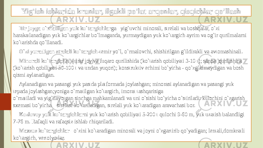 Yig&#39;ish ishlarida kranlar, ilgakli po&#39;lat arqonlar, qisqichlar qo’llash Bir joyga o`rnatilgan yuk ko`targichlar ga –yig`uvchi minorali, strelali va boshqalar, o`zi harakatlanadigan yuk ko`targichlar bo`lmaganda, yurmaydigan yuk ko`targich ayrim va og`ir qurilmalarni ko`tarishda qo`llanadi. O`zi yuradigan strelali ko`targich -temir yo`l, o`rmalovchi, shishirilgan g`ildirakli va avtomashinali. Minorali ko`targich ni -turar joy va fuqaro qurilishida (ko`tarish qobiliyati 3-10 t); sanoat qurilishida (ko`tarish qobiliyati 50-100 t va undan yuqori); konstruktiv echimi bo`yicha - qo`zg`almaydigan va bosh qismi aylanadigan. Aylanadigan va pasangi yuk pastda platformada joylashgan; minorasi aylanadigan va pasangi yuk tepada joylashgan;yoniga o`rnatilgan ko`targich, imorat tashqarisiga o`rnatiladi va yig`ilayotgan sinchga mahkamlanadi va uni o`sishi bo`yicha o`stiriladi: kulochini o`zgarish sxemasi bo`yicha – strelasi ko`tariladigan, strelali yuk ko`taradigan aravachasi bor. Kozlovoy yuk ko`targichlar ni yuk ko`tarish qobiliyati 5-200 t qulochi 9-60 m, yuk uzatish balandligi 7-76 m. Rafaqli va rafaqsiz ishlab chiqariladi. Maxsus ko`targichlar –o`zini ko`taradigan minorali va joyni o`zgartirib qo`yadigan; lentali,domkratli ko`targich, vertolyotlar. 