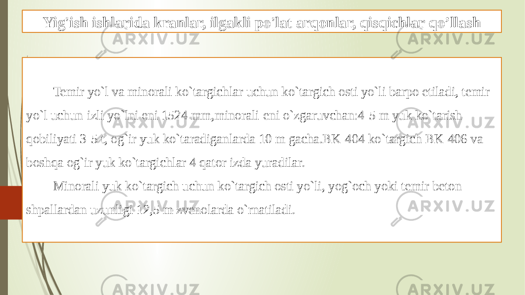 Yig&#39;ish ishlarida kranlar, ilgakli po&#39;lat arqonlar, qisqichlar qo’llash Temir yo`l va minorali ko`targichlar uchun ko`targich osti yo`li barpo etiladi, temir yo`l uchun-izli yo`lni eni 1524 mm,minorali-eni o`zgaruvchan:4-5 m yuk ko`tarish qobiliyati 3-5 t, og`ir yuk ko`taradiganlarda 10 m gacha.BK-404 ko`targich BK-406 va boshqa og`ir yuk ko`targichlar 4 qator izda yuradilar. Minorali yuk ko`targich uchun ko`targich osti yo`li, yog`och yoki temir beton shpallardan uzunligi 12,5 m zvenolarda o`rnatiladi. 