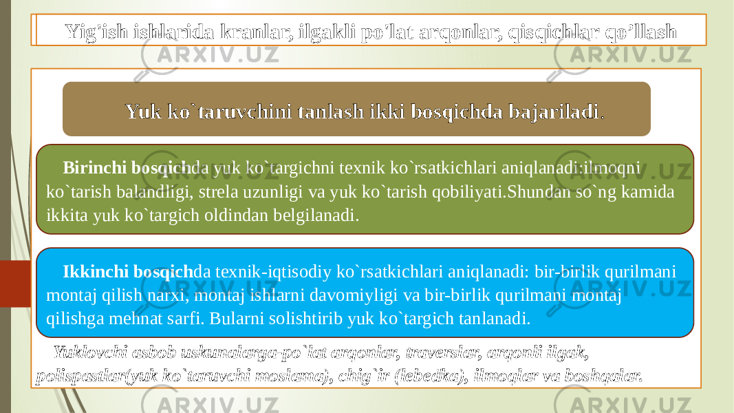 Traverslar, yig&#39;ish machtalari, xavozalar qo&#39;llab mexanizatsiyalash Yuklovchi asbob uskunalarga-po`lat arqonlar, traverslar, arqonli ilgak, polispastlar(yuk ko`taruvchi moslama), chig`ir (lebedka), ilmoqlar va boshqalar. Yuk ko`taruvchini tanlash ikki bosqichda bajariladi . Birinchi bosqich da yuk ko`targichni texnik ko`rsatkichlari aniqlanadi:ilmoqni ko`tarish balandligi, strela uzunligi va yuk ko`tarish qobiliyati.Shundan so`ng kamida ikkita yuk ko`targich oldindan belgilanadi. Ikkinchi bosqich da texnik-iqtisodiy ko`rsatkichlari aniqlanadi: bir-birlik qurilmani montaj qilish narxi, montaj ishlarni davomiyligi va bir-birlik qurilmani montaj qilishga mehnat sarfi. Bularni solishtirib yuk ko`targich tanlanadi. Yig&#39;ish ishlarida kranlar, ilgakli po&#39;lat arqonlar, qisqichlar qo’llash 