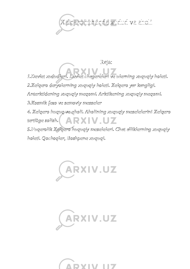 Xalqaro huquqda xudud va aholi Reja: 1.Davlat xududlari. Davlat chegaralari va ularning xuquqiy holati. 2.Xalqaro daryolarning xuquqiy holati. Xalqaro yer kengligi. Antarktidaning xuquqiy maqomi. Arktikaning xuquqiy maqomi. 3. Kosmik fazo va samoviy massalar 4. Xalqaro huquq va aholi. Aholining xuquqiy masalalarini Xalqaro tartibga solish. 5.Fuqarolik Xalqaro huquqiy masalalari. Chet elliklarning xuquqiy holati. Qochoqlar, Boshpana xuquqi. 