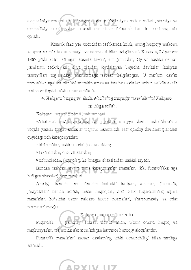 ekspeditsiya a’zolari uni jo‘natgan davlat yurisdiksiyasi ostida bo‘ladi, stansiya va ekspeditsiyalar o‘rtasida ular xodimlari almashtirilganda ham bu holat saqlanib qoladi. Kosmik fazo yer xududidan tashkarida bulib, uning huquqiy makomi xalqaro kosmik huquq tamoyil va normalari bilan belgilanadi. Xususan, 27 yanvar 1967 yilda kabul kilingan kosmik fazoni, shu jumladan, Oy va boshka osmon jismlarini tadkik kili shva ulardan foydalanish buyicha davlatlar faoliyati tamoyillari tug`risidagi shartnomaga asosan belgilangan. U ma&#39;lum davlat tomonidan egallab olinishi mumkin emas va barcha davlatlar uchun tadkikot olib borish va foydalanish uchun ochikdir. 4. Xalqaro huquq va aholi. Aholining xuquqiy masalalarini Xalqaro tartibga solish. Xalqaro huquqda aholi tushunchasi «Aholi» atamasi xalqaro huquqda u yoki bu muayyan davlat hududida o‘sha vaqtda yashab turgan shaxslar majmui tushuniladi. Har qanday davlatning aholisi quyidagi uch kategoriyadan:  birinchidan, ushbu davlat fuqarolaridan;  ikkinchidan, chet elliklardan;  uchinchidan, fuqaroligi bo‘lmagan shaxslardan tashkil topadi. Bundan tashqari ayrim o‘rta kategoriyalar (masalan, ikki fuqarolikka ega bo‘lgan shaxslar) ham mavjud. Aholiga bevosita va bilvosita taallukli bo‘lgan, xususan, fuqarolik, jinoyatchini ushlab berish, inson huquqlari, chet ellik fuqarolarning rejimi masalalari bo‘yicha qator xalqaro huquq normalari, shartnomaviy va odat normalari mavjud. Xalqaro huquqda fuqarolik Fuqarolik — jismoniy shaxsni davlat bilan, ularni o‘zaro huquq va majburiyatlari majmuida aks ettiriladigan barqaror huquqiy aloqalaridir. Fuqarolik masalalari asosan davlatning ichki qonunchiligi bilan tartibga solinadi. 