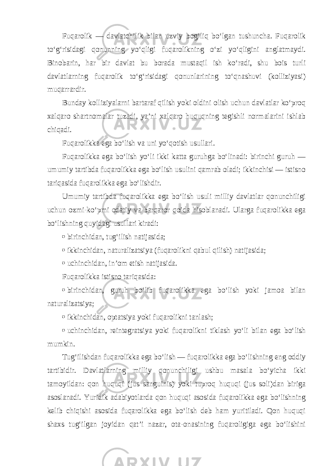 Fuqarolik — davlatchilik bilan uzviy bog‘liq bo‘lgan tushuncha. Fuqarolik to‘g‘risidagi qonunning yo‘qligi fuqarolikning o‘zi yo‘qligini anglatmaydi. Binobarin, har bir davlat bu borada mustaqil ish ko‘radi, shu bois turli davlatlarning fuqarolik to‘g‘risidagi qonunlarining to‘qnashuvi (kolliziyasi) muqarrardir. Bunday kolliziyalarni bartaraf qilish yoki oldini olish uchun davlatlar ko‘proq xalqaro shartnomalar tuzadi, ya’ni xalqaro huquqning tegishli normalarini ishlab chiqadi. Fuqarolikka ega bo‘lish va uni yo‘qotish usullari. Fuqarolikka ega bo‘lish yo‘li ikki katta guruhga bo‘linadi: birinchi guruh — umumiy tartibda fuqarolikka ega bo‘lish usulini qamrab oladi; ikkinchisi — istisno tariqasida fuqarolikka ega bo‘lishdir. Umumiy tartibda fuqarolikka ega bo‘lish usuli milliy davlatlar qonunchiligi uchun ozmi-ko‘pmi odatiy va barqaror qoida hisoblanadi. Ularga fuqarolikka ega bo‘lishning quyidagi usullari kiradi:  birinchidan, tug‘ilish natijasida;  ikkinchidan, naturalizatsiya (fuqarolikni qabul qilish) natijasida;  uchinchidan, in’om etish natijasida. Fuqarolikka istisno tariqasida:  birinchidan, guruh bo‘lib fuqarolikka ega bo‘lish yoki jamoa bilan naturalizatsiya;  ikkinchidan, optatsiya yoki fuqarolikni tanlash;  uchinchidan, reintegratsiya yoki fuqarolikni tiklash yo‘li bilan ega bo‘lish mumkin. Tug‘ilishdan fuqarolikka ega bo‘lish — fuqarolikka ega bo‘lishning eng oddiy tartibidir. Davlatlarning milliy qonunchiligi ushbu masala bo‘yicha ikki tamoyildan: qon huquqi (jus sanguinis) yoki tuproq huquqi (jus soli)dan biriga asoslanadi. Yuridik adabiyotlarda qon huquqi asosida fuqarolikka ega bo‘lishning kelib chiqishi asosida fuqarolikka ega bo‘lish deb ham yuritiladi. Qon huquqi shaxs tug‘ilgan joyidan qat’i nazar, ota-onasining fuqaroligiga ega bo‘lishini 